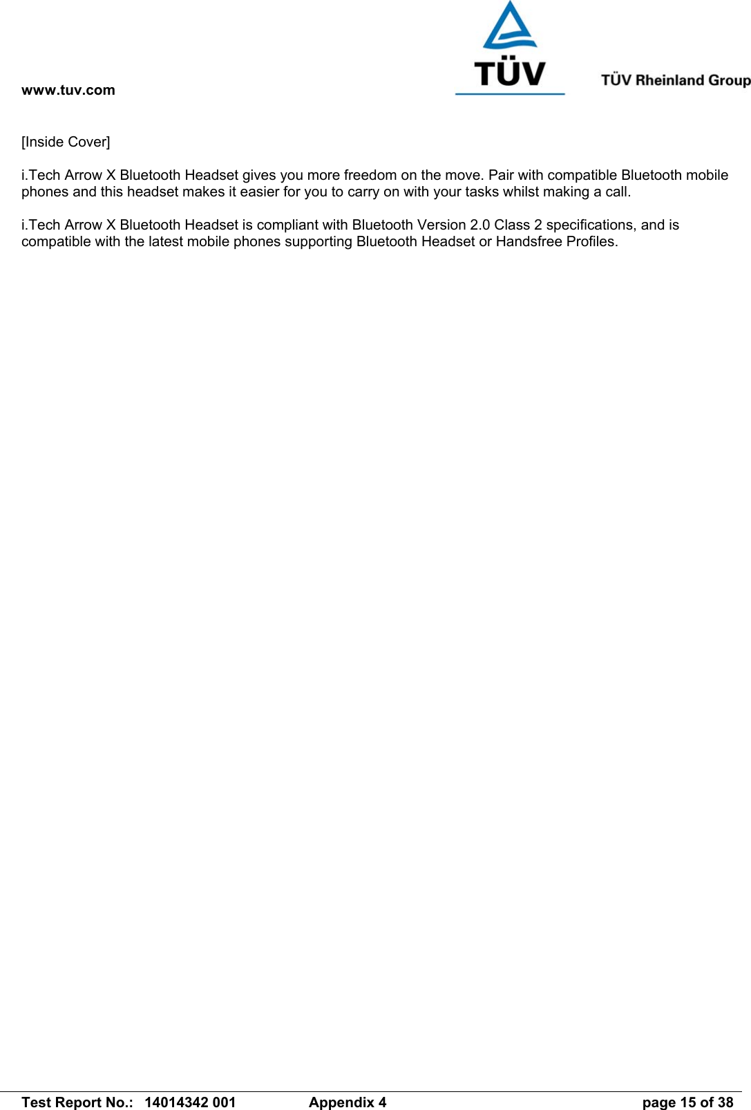 www.tuv.com   Test Report No.:  14014342 001  Appendix 4  page 15 of 38 [Inside Cover]  i.Tech Arrow X Bluetooth Headset gives you more freedom on the move. Pair with compatible Bluetooth mobile phones and this headset makes it easier for you to carry on with your tasks whilst making a call.  i.Tech Arrow X Bluetooth Headset is compliant with Bluetooth Version 2.0 Class 2 specifications, and is compatible with the latest mobile phones supporting Bluetooth Headset or Handsfree Profiles.  