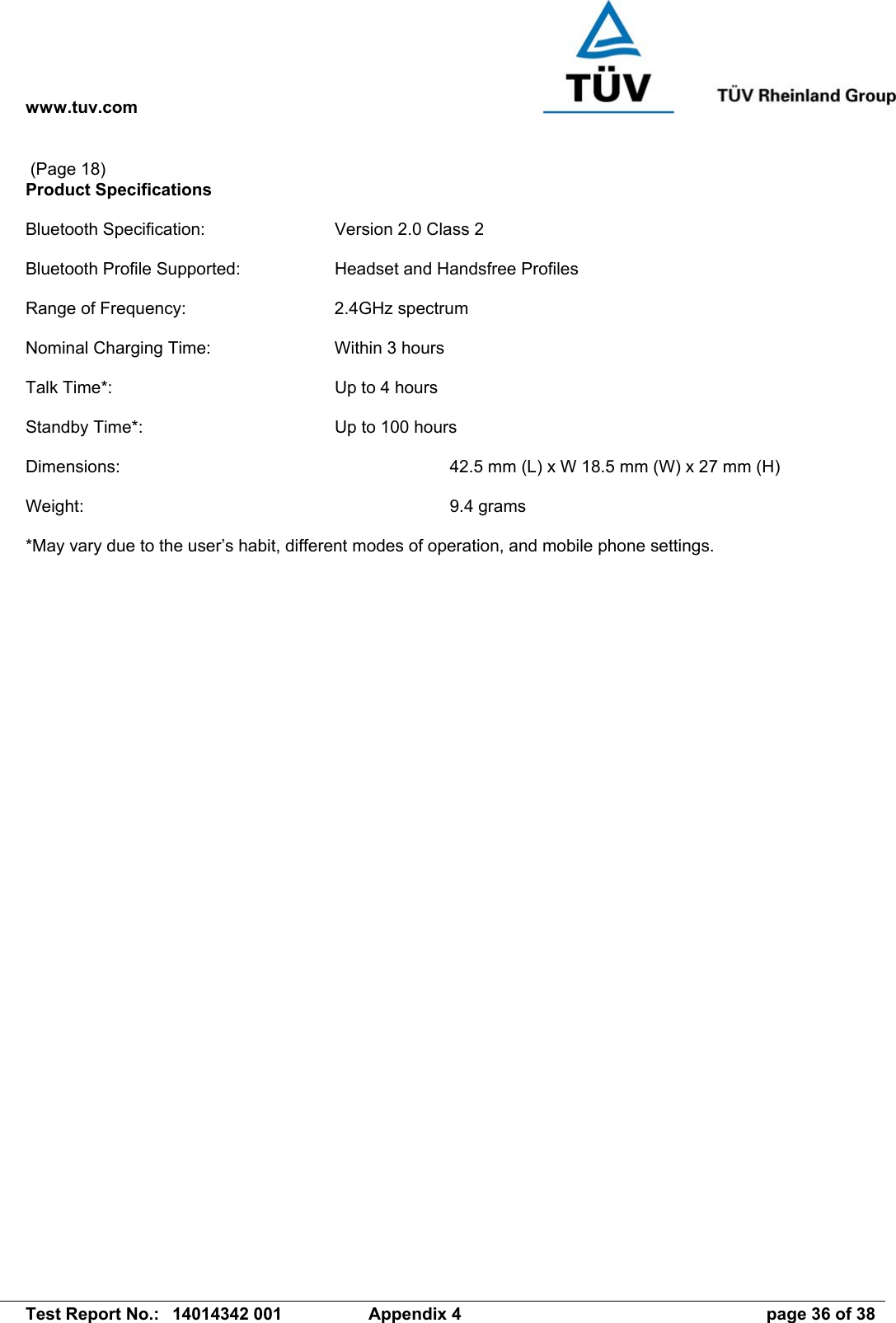 www.tuv.com   Test Report No.:  14014342 001  Appendix 4  page 36 of 38  (Page 18) Product Specifications  Bluetooth Specification:  Version 2.0 Class 2  Bluetooth Profile Supported:  Headset and Handsfree Profiles  Range of Frequency:  2.4GHz spectrum  Nominal Charging Time:  Within 3 hours  Talk Time*:  Up to 4 hours  Standby Time*:  Up to 100 hours  Dimensions:            42.5 mm (L) x W 18.5 mm (W) x 27 mm (H)  Weight:       9.4 grams  *May vary due to the user’s habit, different modes of operation, and mobile phone settings.  