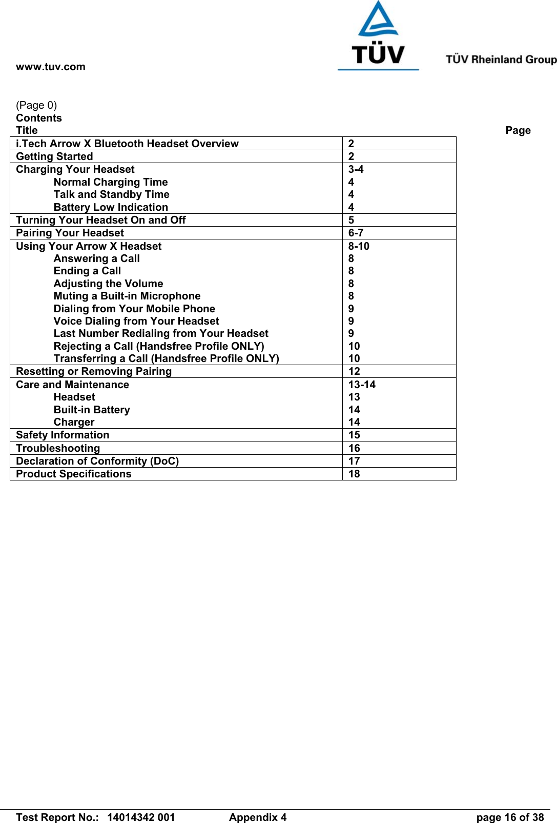 www.tuv.com   Test Report No.:  14014342 001  Appendix 4  page 16 of 38 (Page 0) Contents Title             Page i.Tech Arrow X Bluetooth Headset Overview  2 Getting Started  2 Charging Your Headset   Normal Charging Time   Talk and Standby Time   Battery Low Indication 3-4 4 4 4 Turning Your Headset On and Off  5 Pairing Your Headset  6-7 Using Your Arrow X Headset   Answering a Call   Ending a Call   Adjusting the Volume   Muting a Built-in Microphone   Dialing from Your Mobile Phone   Voice Dialing from Your Headset   Last Number Redialing from Your Headset   Rejecting a Call (Handsfree Profile ONLY)   Transferring a Call (Handsfree Profile ONLY) 8-10 8 8 8 8 9 9 9 10 10 Resetting or Removing Pairing  12 Care and Maintenance  Headset  Built-in Battery  Charger 13-14 13 14 14 Safety Information  15 Troubleshooting 16 Declaration of Conformity (DoC)  17 Product Specifications  18 