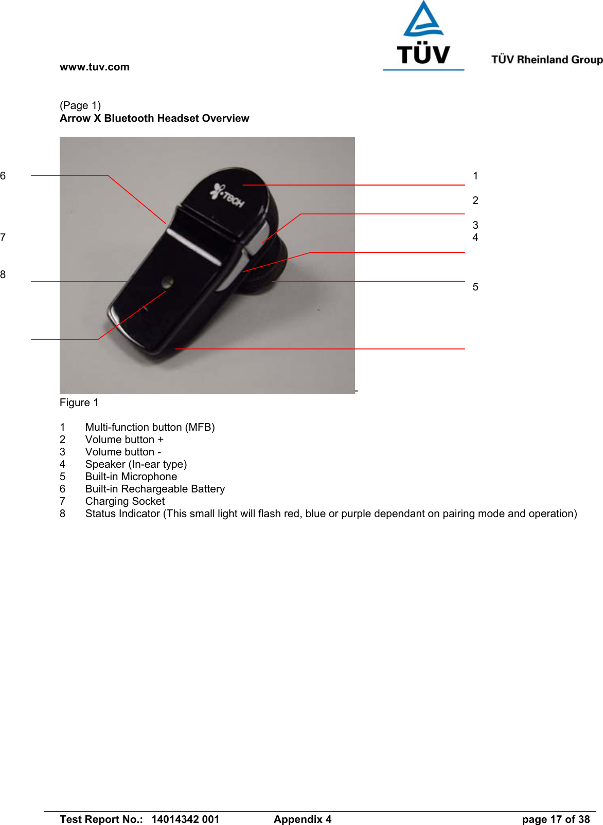 www.tuv.com   Test Report No.:  14014342 001  Appendix 4  page 17 of 38 (Page 1) Arrow X Bluetooth Headset Overview   - Figure 1  1  Multi-function button (MFB) 2  Volume button + 3  Volume button - 4  Speaker (In-ear type) 5 Built-in Microphone 6  Built-in Rechargeable Battery 7 Charging Socket 8  Status Indicator (This small light will flash red, blue or purple dependant on pairing mode and operation)  1  2  3 4    5 6     7   8 