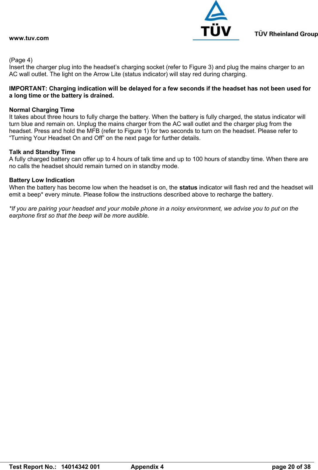 www.tuv.com   Test Report No.:  14014342 001  Appendix 4  page 20 of 38 (Page 4) Insert the charger plug into the headset’s charging socket (refer to Figure 3) and plug the mains charger to an AC wall outlet. The light on the Arrow Lite (status indicator) will stay red during charging.  IMPORTANT: Charging indication will be delayed for a few seconds if the headset has not been used for a long time or the battery is drained.  Normal Charging Time It takes about three hours to fully charge the battery. When the battery is fully charged, the status indicator will turn blue and remain on. Unplug the mains charger from the AC wall outlet and the charger plug from the headset. Press and hold the MFB (refer to Figure 1) for two seconds to turn on the headset. Please refer to “Turning Your Headset On and Off” on the next page for further details.  Talk and Standby Time A fully charged battery can offer up to 4 hours of talk time and up to 100 hours of standby time. When there are no calls the headset should remain turned on in standby mode.  Battery Low Indication When the battery has become low when the headset is on, the status indicator will flash red and the headset will emit a beep* every minute. Please follow the instructions described above to recharge the battery.  *If you are pairing your headset and your mobile phone in a noisy environment, we advise you to put on the earphone first so that the beep will be more audible. 