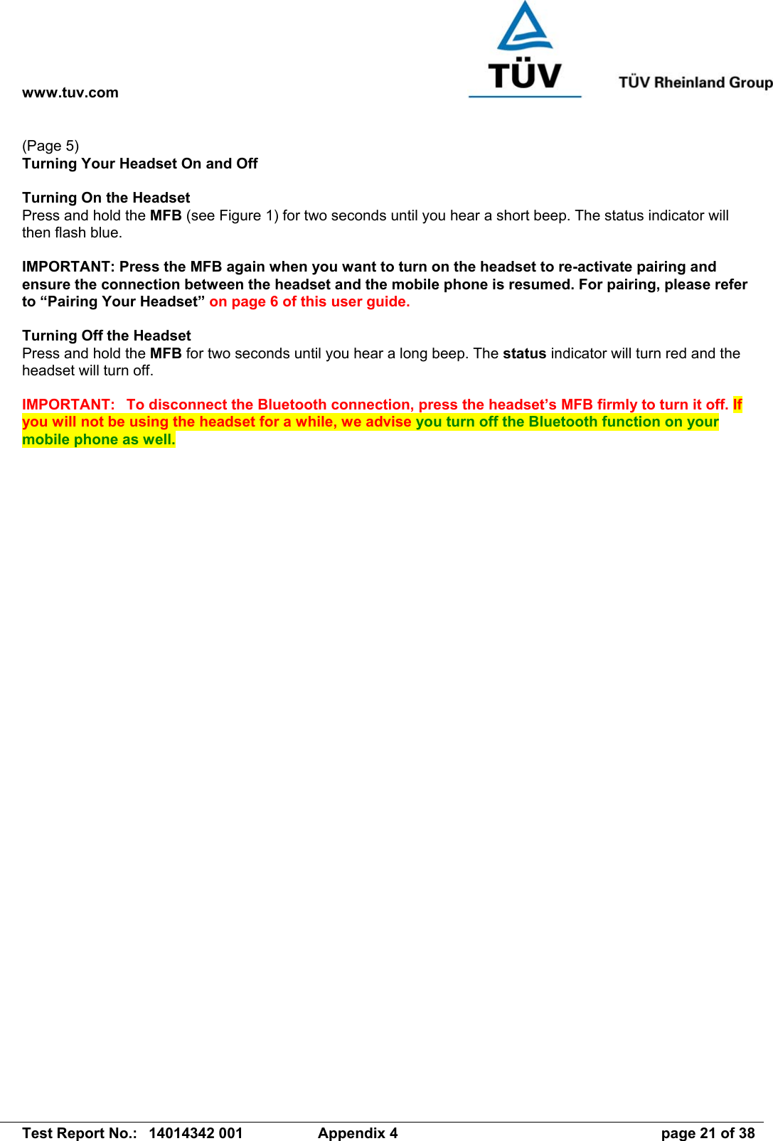 www.tuv.com   Test Report No.:  14014342 001  Appendix 4  page 21 of 38 (Page 5) Turning Your Headset On and Off  Turning On the Headset   Press and hold the MFB (see Figure 1) for two seconds until you hear a short beep. The status indicator will then flash blue.  IMPORTANT: Press the MFB again when you want to turn on the headset to re-activate pairing and ensure the connection between the headset and the mobile phone is resumed. For pairing, please refer to “Pairing Your Headset” on page 6 of this user guide.  Turning Off the Headset Press and hold the MFB for two seconds until you hear a long beep. The status indicator will turn red and the headset will turn off.  IMPORTANT:  To disconnect the Bluetooth connection, press the headset’s MFB firmly to turn it off. If you will not be using the headset for a while, we advise you turn off the Bluetooth function on your mobile phone as well.