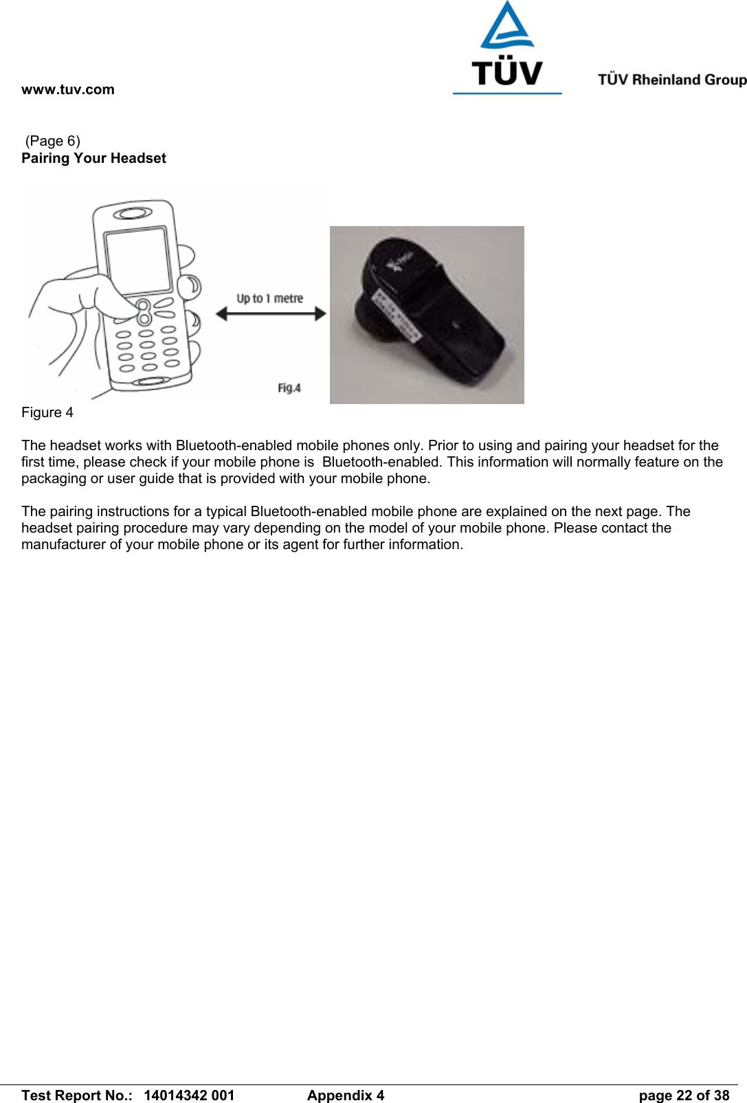 www.tuv.com   Test Report No.:  14014342 001  Appendix 4  page 22 of 38  (Page 6) Pairing Your Headset   Figure 4  The headset works with Bluetooth-enabled mobile phones only. Prior to using and pairing your headset for the first time, please check if your mobile phone is  Bluetooth-enabled. This information will normally feature on the packaging or user guide that is provided with your mobile phone.   The pairing instructions for a typical Bluetooth-enabled mobile phone are explained on the next page. The headset pairing procedure may vary depending on the model of your mobile phone. Please contact the manufacturer of your mobile phone or its agent for further information.