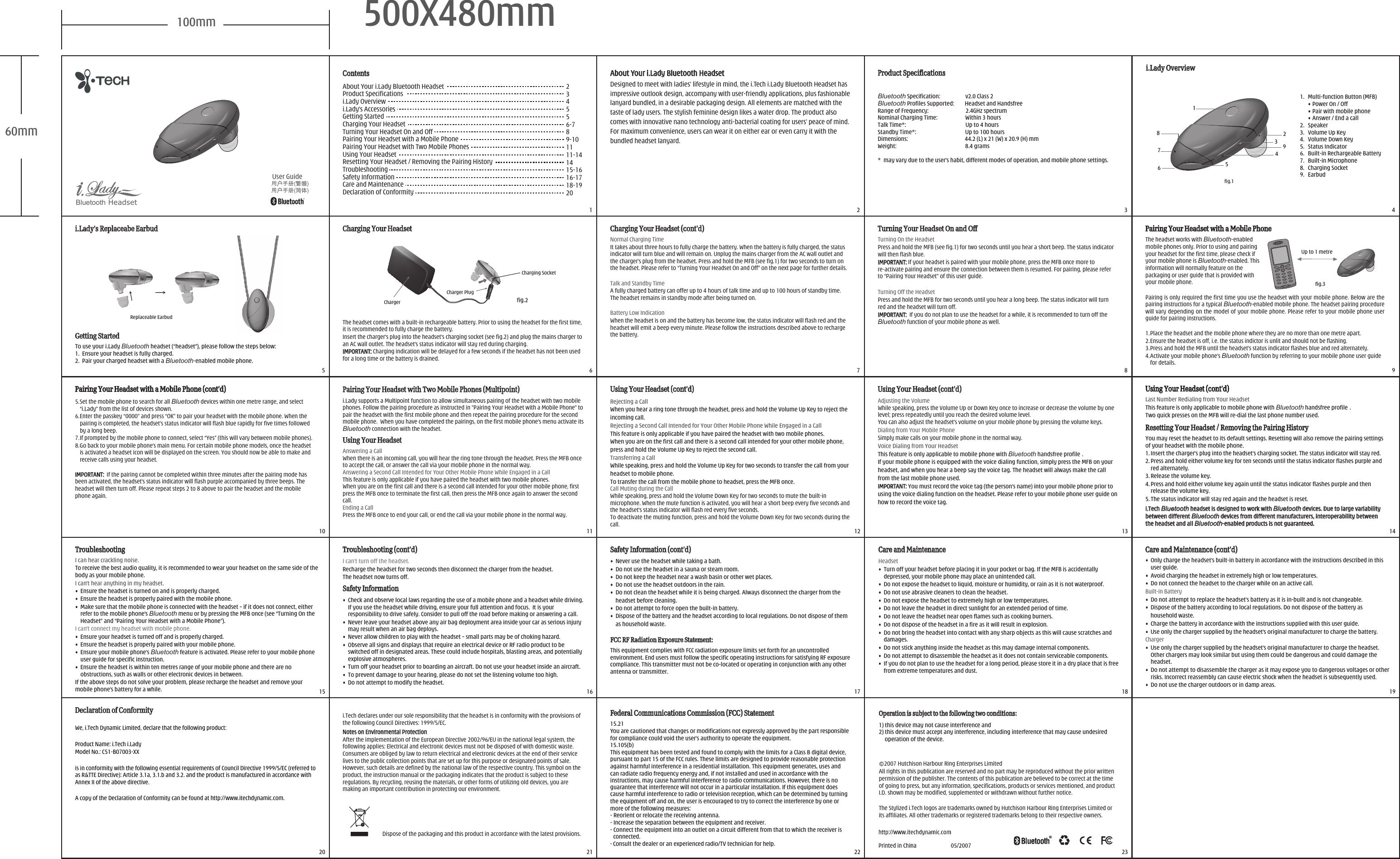 100mm 500X480mm60mmBluetooth Headset  2   3  5   6   7   8   910 11 12 13 1415 16 17 18 1920 21 22 23Safety Information (cont’d)Safety Information (cont’d)TroubleshootingTroubleshootingI can&apos;t hear anything in my headset.•  Ensure the headset is turned on and is properly charged.•  Ensure the headset is properly paired with the mobile phone.• Make sure that the mobile phone is connected with the headset – if it does not connect, either refer to the mobile phone&apos;s Bluetooth menu or by pressing the MFB once (see “Turning On the Headset” and “Pairing Your Headset with a Mobile Phone”).I can&apos;t connect my headset with mobile phone.• Ensure your headset is turned off and is properly charged.• Ensure the headset is properly paired with your mobile phone.• Ensure your mobile phone’s Bluetooth feature is activated. Please refer to your mobile phone user guide for specific instruction.• Ensure the headset is within ten metres range of your mobile phone and there are no obstructions, such as walls or other electronic devices in between.If the above steps do not solve your problem, please recharge the headset and remove your mobile phone’s battery for a while.I can hear crackling noise.To receive the best audio quality, it is recommended to wear your headset on the same side of the body as your mobile phone.•  Never use the headset while taking a bath.•  Do not use the headset in a sauna or steam room.•  Do not keep the headset near a wash basin or other wet places.•  Do not use the headset outdoors in the rain.•  Do not clean the headset while it is being charged. Always disconnect the charger from the    headset before cleaning.•  Do not attempt to force open the built-in battery.•  Dispose of the battery and the headset according to local regulations. Do not dispose of them     as household waste.Headset•  Turn off your headset before placing it in your pocket or bag. If the MFB is accidentally depressed, your mobile phone may place an unintended call.•  Do not expose the headset to liquid, moisture or humidity, or rain as it is not waterproof.•  Do not use abrasive cleaners to clean the headset.•  Do not expose the headset to extremely high or low temperatures. •  Do not leave the headset in direct sunlight for an extended period of time.•  Do not leave the headset near open flames such as cooking burners.•  Do not dispose of the headset in a fire as it will result in explosion.•  Do not bring the headset into contact with any sharp objects as this will cause scratches and damages.•  Do not stick anything inside the headset as this may damage internal components.•  Do not attempt to disassemble the headset as it does not contain serviceable components.•  If you do not plan to use the headset for a long period, please store it in a dry place that is free from extreme temperatures and dust.Care and MaintenanceCare and MaintenanceSafety InformationSafety Information•  Check and observe local laws regarding the use of a mobile phone and a headset while driving. If you use the headset while driving, ensure your full attention and focus.  It is your responsibility to drive safely. Consider to pull off the road before making or answering a call.•  Never leave your headset above any air bag deployment area inside your car as serious injury may result when an air bag deploys.•  Never allow children to play with the headset – small parts may be of choking hazard.•  Observe all signs and displays that require an electrical device or RF radio product to be switched off in designated areas. These could include hospitals, blasting areas, and potentially explosive atmospheres.•  Turn off your headset prior to boarding an aircraft. Do not use your headset inside an aircraft.•  To prevent damage to your hearing, please do not set the listening volume too high.•  Do not attempt to modify the headset.Troubleshooting (cont’d)Troubleshooting (cont’d)I can’t turn off the headset.Recharge the headset for two seconds then disconnect the charger from the headset. The headset now turns off.  1Dispose of the packaging and this product in accordance with the latest provisions.i.Tech declares under our sole responsibility that the headset is in conformity with the provisions of the following Council Directives: 1999/5/EC.Notes on Environmental Protection Notes on Environmental Protection After the implementation of the European Directive 2002/96/EU in the national legal system, the following applies: Electrical and electronic devices must not be disposed of with domestic waste. Consumers are obliged by law to return electrical and electronic devices at the end of their service lives to the public collection points that are set up for this purpose or designated points of sale. However, such details are defined by the national law of the respective country. This symbol on the product, the instruction manual or the packaging indicates that the product is subject to these regulations. By recycling, reusing the materials, or other forms of utilizing old devices, you are making an important contribution in protecting our environment.Declaration of ConformityDeclaration of ConformityWe, i.Tech Dynamic Limited, declare that the following product:Product Name: i.Tech i.LadyModel No.: C51-B07003-XXis in conformity with the following essential requirements of Council Directive 1999/5/EC (referred to as R&amp;TTE Directive): Article 3.1a, 3.1.b and 3.2. and the product is manufactured in accordance with Annex II of the above directive.A copy of the Declaration of Conformity can be found at http://www.itechdynamic.com.    2007 Hutchison Harbour Ring Enterprises LimitedAll rights in this publication are reserved and no part may be reproduced without the prior written permission of the publisher. The contents of this publication are believed to be correct at the time of going to press, but any information, specifications, products or services mentioned, and product I.D. shown may be modified, supplemented or withdrawn without further notice.The Stylized i.Tech logos are trademarks owned by Hutchison Harbour Ring Enterprises Limited or its affiliates. All other trademarks or registered trademarks belong to their respective owners.•  Only charge the headset’s built-in battery in accordance with the instructions described in this user guide.•  Avoid charging the headset in extremely high or low temperatures.•  Do not connect the headset to the charger while on an active call.Built-in Battery•  Do not attempt to replace the headset’s battery as it is in-built and is not changeable.•  Dispose of the battery according to local regulations. Do not dispose of the battery as     household waste.•  Charge the battery in accordance with the instructions supplied with this user guide.•  Use only the charger supplied by the headset’s original manufacturer to charge the battery.Charger•  Use only the charger supplied by the headset’s original manufacturer to charge the headset. Other chargers may look similar but using them could be dangerous and could damage the headset.•  Do not attempt to disassemble the charger as it may expose you to dangerous voltages or other risks. Incorrect reassembly can cause electric shock when the headset is subsequently used.•  Do not use the charger outdoors or in damp areas.Care and Maintenance (cont’d)Care and Maintenance (cont’d)ContentsContentsAbout Your i.Lady Bluetooth HeadsetProduct Specificationsi.Lady Overviewi.Lady’s AccessoriesGetting StartedCharging Your Headset Turning Your Headset On and OffPairing Your Headset with a Mobile PhonePairing Your Headset with Two Mobile PhonesUsing Your HeadsetResetting Your Headset / Removing the Pairing HistoryTroubleshootingSafety InformationCare and MaintenanceDeclaration of Conformity234556-789-101111-141415-1616-1718-1920i.Lady’s Replaceabe Earbudi.Lady’s Replaceabe Earbud  4Product SpecificationsProduct SpecificationsBluetooth Specification:                   v2.0 Class 2Bluetooth Profiles Supported:        Headset and HandsfreeRange of Frequency:                            2.4GHz spectrumNominal Charging Time:                     Within 3 hoursTalk Time*:                                             Up to 4 hoursStandby Time*:                                     Up to 100 hoursDimensions:                                           44.2 (L) x 21 (W) x 20.9 (H) mmWeight:                                                    8.4 grams *  may vary due to the user’s habit, different modes of operation, and mobile phone settings.i.Lady Overviewi.Lady Overviewfig.11.  Multi-function Button (MFB)  • Power On / Off  • Pair with mobile phone  • Answer / End a call2.  Speaker 3.  Volume Up Key4.   Volume Down Key5.  Status Indicator6.  Built-in Rechargeable Battery7.  Built-in Microphone8.  Charging Socket9.   Earbud823149576Designed to meet with ladies’ lifestyle in mind, the i.Tech i.Lady Bluetooth Headset has impressive outlook design, accompany with user-friendly applications, plus fashionable lanyard bundled, in a desirable packaging design. All elements are matched with the taste of lady users. The stylish feminine design likes a water drop. The product also comes with innovative nano technology anti-bacterial coating for users’ peace of mind. For maximum convenience, users can wear it on either ear or even carry it with the bundled headset lanyard.About Your i.Lady Bluetooth HeadsetAbout Your i.Lady Bluetooth HeadsetGetting Started Getting Started To use your i.Lady Bluetooth headset (“headset”), please follow the steps below:1.  Ensure your headset is fully charged.2.  Pair your charged headset with a Bluetooth-enabled mobile phone.You may reset the headset to its default settings. Resetting will also remove the pairing settings of your headset with the mobile phone.1. Insert the charger’s plug into the headset’s charging socket. The status indicator will stay red.2. Press and hold either volume key for ten seconds until the status indicator flashes purple and     red alternately.3. Release the volume key.4. Press and hold either volume key again until the status indicator flashes purple and then release the volume key.5. The status indicator will stay red again and the headset is reset.Resetting Your Headset / Removing the Pairing HistoryResetting Your Headset / Removing the Pairing Historyi.Tech i.Tech BluetoothBluetooth headset is designed to work with  headset is designed to work with BluetoothBluetooth devices. Due to large variability  devices. Due to large variability between different between different BluetoothBluetooth devices from different manufacturers, interoperability between  devices from different manufacturers, interoperability between the headset and all the headset and all BluetoothBluetooth-enabled products is not guaranteed.-enabled products is not guaranteed.Using Your Headset (cont’d)Using Your Headset (cont’d)Last Number Redialing from Your HeadsetThis feature is only applicable to mobile phone with Bluetooth handsfree profile .Two quick presses on the MFB will re-dial the last phone number used.Pairing Your Headset with a Mobile PhonePairing Your Headset with a Mobile PhoneUp to 1 metrefig.3The headset works with Bluetooth-enabled mobile phones only. Prior to using and pairing your headset for the first time, please check if your mobile phone is Bluetooth-enabled. This information will normally feature on the packaging or user guide that is provided with your mobile phone. Pairing is only required the first time you use the headset with your mobile phone. Below are the pairing instructions for a typical Bluetooth-enabled mobile phone. The headset pairing procedure will vary depending on the model of your mobile phone. Please refer to your mobile phone user guide for pairing instructions.1. Place the headset and the mobile phone where they are no more than one metre apart.2. Ensure the headset is off, i.e. the status indictor is unlit and should not be flashing.3. Press and hold the MFB until the headset’s status indicator flashes blue and red alternately.4. Activate your mobile phone’s Bluetooth function by referring to your mobile phone user guide for details.Turning On the Headset Press and hold the MFB (see fig.1) for two seconds until you hear a short beep. The status indicator will then flash blue.IMPORTANT:IMPORTANT: If your headset is paired with your mobile phone, press the MFB once more to re-activate pairing and ensure the connection between them is resumed. For pairing, please refer to “Pairing Your Headset” of this user guide.Turning Off the HeadsetPress and hold the MFB for two seconds until you hear a long beep. The status indicator will turn red and the headset will turn off.IMPORTANT:IMPORTANT:  If you do not plan to use the headset for a while, it is recommended to turn off the Bluetooth function of your mobile phone as well.Turning Your Headset On and OffTurning Your Headset On and OffCharging Your Headset (cont’d)Charging Your Headset (cont’d)Normal Charging TimeIt takes about three hours to fully charge the battery. When the battery is fully charged, the status indicator will turn blue and will remain on. Unplug the mains charger from the AC wall outlet and the charger’s plug from the headset. Press and hold the MFB (see fig.1) for two seconds to turn on the headset. Please refer to “Turning Your Headset On and Off” on the next page for further details.Talk and Standby TimeA fully charged battery can offer up to 4 hours of talk time and up to 100 hours of standby time. The headset remains in standby mode after being turned on.Battery Low IndicationWhen the headset is on and the battery has become low, the status indicator will flash red and the headset will emit a beep every minute. Please follow the instructions described above to recharge the battery.fig.2Charging Your HeadsetCharging Your HeadsetThe headset comes with a built-in rechargeable battery. Prior to using the headset for the first time, it is recommended to fully charge the battery.Insert the charger’s plug into the headset’s charging socket (see fig.2) and plug the mains charger to an AC wall outlet. The headset’s status indicator will stay red during charging. IMPORTANT:IMPORTANT: Charging indication will be delayed for a few seconds if the headset has not been used for a long time or the battery is drained.Charger    Charging SocketCharger PlugUser Guide Pairing Your Headset with a Mobile Phone (cont’d)Pairing Your Headset with a Mobile Phone (cont’d)5. Set the mobile phone to search for all Bluetooth devices within one metre range, and select “i.Lady” from the list of devices shown.6. Enter the passkey “0000” and press “OK” to pair your headset with the mobile phone. When the pairing is completed, the headset’s status indicator will flash blue rapidly for five times followed by a long beep.7. If prompted by the mobile phone to connect, select “Yes” (this will vary between mobile phones).8. Go back to your mobile phone’s main menu. For certain mobile phone models, once the headset is activated a headset icon will be displayed on the screen. You should now be able to make and receive calls using your headset.IMPORTANT:IMPORTANT:  If the pairing cannot be completed within three minutes after the pairing mode has been activated, the headset’s status indicator will flash purple accompanied by three beeps. The headset will then turn off. Please repeat steps 2 to 8 above to pair the headset and the mobile phone again.Using Your Headset (cont’d)Using Your Headset (cont’d)Adjusting the VolumeWhile speaking, press the Volume Up or Down Key once to increase or decrease the volume by one level; press repeatedly until you reach the desired volume level. You can also adjust the headset’s volume on your mobile phone by pressing the volume keys.Dialing from Your Mobile PhoneSimply make calls on your mobile phone in the normal way.Voice Dialing from Your HeadsetThis feature is only applicable to mobile phone with Bluetooth handsfree profile .If your mobile phone is equipped with the voice dialing function, simply press the MFB on your headset, and when you hear a beep say the voice tag. The headset will always make the call from the last mobile phone used.  IMPORTANT:IMPORTANT: You must record the voice tag (the person’s name) into your mobile phone prior to using the voice dialing function on the headset. Please refer to your mobile phone user guide on how to record the voice tag.Using Your HeadsetUsing Your HeadsetPairing Your Headset with Two Mobile Phones (Multipoint)Pairing Your Headset with Two Mobile Phones (Multipoint)i.Lady supports a Multipoint function to allow simultaneous pairing of the headset with two mobile phones. Follow the pairing procedure as instructed in &quot;Pairing Your Headset with a Mobile Phone&quot; to pair the headset with the first mobile phone and then repeat the pairing procedure for the second mobile phone.  When you have completed the pairings, on the first mobile phone&apos;s menu activate its Bluetooth connection with the headset.Answering a CallWhen there is an incoming call, you will hear the ring tone through the headset. Press the MFB once to accept the call, or answer the call via your mobile phone in the normal way.Answering a Second Call Intended for Your Other Mobile Phone While Engaged in a Call This feature is only applicable if you have paired the headset with two mobile phones. When you are on the first call and there is a second call intended for your other mobile phone, first press the MFB once to terminate the first call, then press the MFB once again to answer the second call.Ending a CallPress the MFB once to end your call, or end the call via your mobile phone in the normal way.Using Your Headset (cont’d)Using Your Headset (cont’d)Rejecting a CallWhen you hear a ring tone through the headset, press and hold the Volume Up Key to reject the incoming call.Rejecting a Second Call Intended for Your Other Mobile Phone While Engaged in a Call This feature is only applicable if you have paired the headset with two mobile phones.When you are on the first call and there is a second call intended for your other mobile phone, press and hold the Volume Up Key to reject the second call.Transferring a Call While speaking, press and hold the Volume Up Key for two seconds to transfer the call from your headset to mobile phone.To transfer the call from the mobile phone to headset, press the MFB once.Call Muting during the CallWhile speaking, press and hold the Volume Down Key for two seconds to mute the built-in microphone. When the mute function is activated, you will hear a short beep every five seconds and the headset’s status indicator will flash red every five seconds.To deactivate the muting function, press and hold the Volume Down Key for two seconds during the call.This equipment complies with FCC radiation exposure limits set forth for an uncontrolled environment. End users must follow the specific operating instructions for satisfying RF exposure compliance. This transmitter must not be co-located or operating in conjunction with any other antenna or transmitter. FCC RF Radiation Exposure Statement:FCC RF Radiation Exposure Statement:15.21You are cautioned that changes or modifications not expressly approved by the part responsible for compliance could void the user’s authority to operate the equipment.15.105(b)This equipment has been tested and found to comply with the limits for a Class B digital device, pursuant to part 15 of the FCC rules. These limits are designed to provide reasonable protection against harmful interference in a residential installation. This equipment generates, uses and can radiate radio frequency energy and, if not installed and used in accordance with the instructions, may cause harmful interference to radio communications. However, there is no guarantee that interference will not occur in a particular installation. If this equipment does cause harmful interference to radio or television reception, which can be determined by turning the equipment off and on, the user is encouraged to try to correct the interference by one or more of the following measures:- Reorient or relocate the receiving antenna.- Increase the separation between the equipment and receiver.- Connect the equipment into an outlet on a circuit different from that to which the receiver is      connected.- Consult the dealer or an experienced radio/TV technician for help.1) this device may not cause interference and2) this device must accept any interference, including interference that may cause undesired       operation of the device.Federal Communications Commission (FCC) StatementFederal Communications Commission (FCC) Statement Operation is subject to the following two conditions:Operation is subject to the following two conditions:Replaceable Earbud