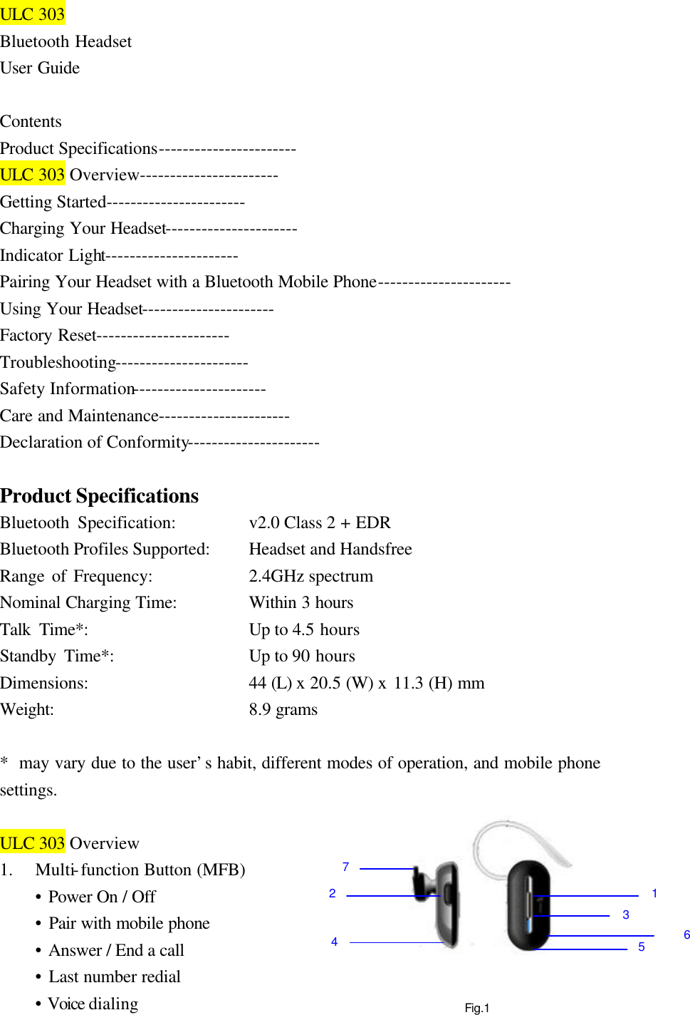 Fig.1 ULC 303 Bluetooth Headset User Guide  Contents Product Specifications----------------------- ULC 303 Overview----------------------- Getting Started----------------------- Charging Your Headset---------------------- Indicator Light---------------------- Pairing Your Headset with a Bluetooth Mobile Phone---------------------- Using Your Headset---------------------- Factory Reset---------------------- Troubleshooting---------------------- Safety Information---------------------- Care and Maintenance---------------------- Declaration of Conformity----------------------  Product Specifications Bluetooth Specification:        v2.0 Class 2 + EDR Bluetooth Profiles Supported:   Headset and Handsfree Range of Frequency:      2.4GHz spectrum Nominal Charging Time:      Within 3 hours Talk Time*:          Up to 4.5 hours Standby Time*:      Up to 90 hours Dimensions:          44 (L) x 20.5 (W) x 11.3 (H) mm Weight:                8.9 grams    *  may vary due to the user’s habit, different modes of operation, and mobile phone settings.  ULC 303 Overview 1.  Multi-function Button (MFB)  • Power On / Off  • Pair with mobile phone  • Answer / End a call  • Last number redial  • Voice dialing 1 23 45 6 7