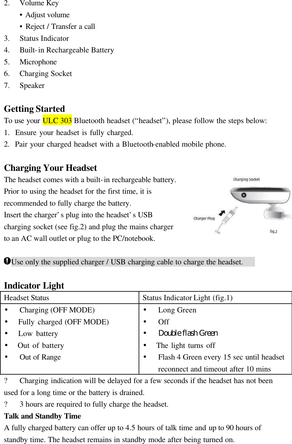 2.  Volume Key  • Adjust volume  • Reject / Transfer a call 3.    Status Indicator 4.    Built-in Rechargeable Battery 5.    Microphone 6.    Charging Socket 7.  Speaker  Getting Started To use your ULC 303 Bluetooth headset (“headset”), please follow the steps below: 1.  Ensure your headset is fully charged. 2.  Pair your charged headset with a Bluetooth-enabled mobile phone.  Charging Your Headset The headset comes with a built-in rechargeable battery. Prior to using the headset for the first time, it is recommended to fully charge the battery. Insert the charger’s plug into the headset’s USB charging socket (see fig.2) and plug the mains charger to an AC wall outlet or plug to the PC/notebook.  Use only the supplied charger / USB charging cable to charge the headset.    Indicator Light Headset Status Status Indicator Light (fig.1) •  Charging (OFF MODE) •  Fully charged (OFF MODE) •  Low battery •  Out of battery •  Out of Range •  Long Green •  Off •  Double flash Green   •  The light turns off •  Flash 4 Green every 15 sec until headset reconnect and timeout after 10 mins ?    Charging indication will be delayed for a few seconds if the headset has not been used for a long time or the battery is drained. ?    3 hours are required to fully charge the headset. Talk and Standby Time A fully charged battery can offer up to 4.5 hours of talk time and up to 90 hours of standby time. The headset remains in standby mode after being turned on. 