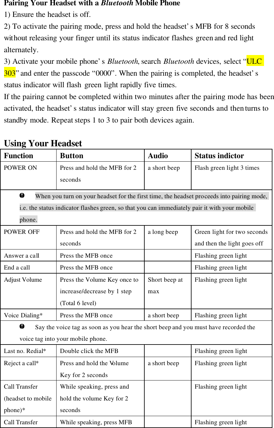  Pairing Your Headset with a Bluetooth Mobile Phone 1) Ensure the headset is off. 2) To activate the pairing mode, press and hold the headset’s MFB for 8 seconds without releasing your finger until its status indicator flashes green and red light alternately. 3) Activate your mobile phone’s Bluetooth, search Bluetooth devices, select “ULC 303” and enter the passcode “0000”. When the pairing is completed, the headset’s  status indicator will flash green light rapidly five times. If the pairing cannot be completed within two minutes after the pairing mode has been activated, the headset’s status indicator will stay green five seconds and then turns to standby mode. Repeat steps 1 to 3 to pair both devices again.  Using Your Headset Function   Button Audio Status indictor POWER ON Press and hold the MFB for 2 seconds   a short beep   Flash green light 3 times    When you turn on your headset for the first time, the headset proceeds into pairing mode, i.e. the status indicator flashes green, so that you can immediately pair it with your mobile phone. POWER OFF Press and hold the MFB for 2 seconds   a long beep Green light for two seconds and then the light goes off   Answer a call Press the MFB once    Flashing green light End a call   Press the MFB once    Flashing green light   Adjust Volume Press the Volume Key once to increase/decrease by 1 step (Total 6 level) Short beep at max Flashing green light Voice Dialing*    Press the MFB once a short beep Flashing green light  Say the voice tag as soon as you hear the short beep and you must have recorded the voice tag into your mobile phone. Last no. Redial* Double click the MFB    Flashing green light   Reject a call* Press and hold the Volume Key for 2 seconds a short beep Flashing green light Call Transfer (headset to mobile phone)* While speaking, press and hold the volume Key for 2 seconds  Flashing green light Call Transfer  While speaking, press MFB   Flashing green light 