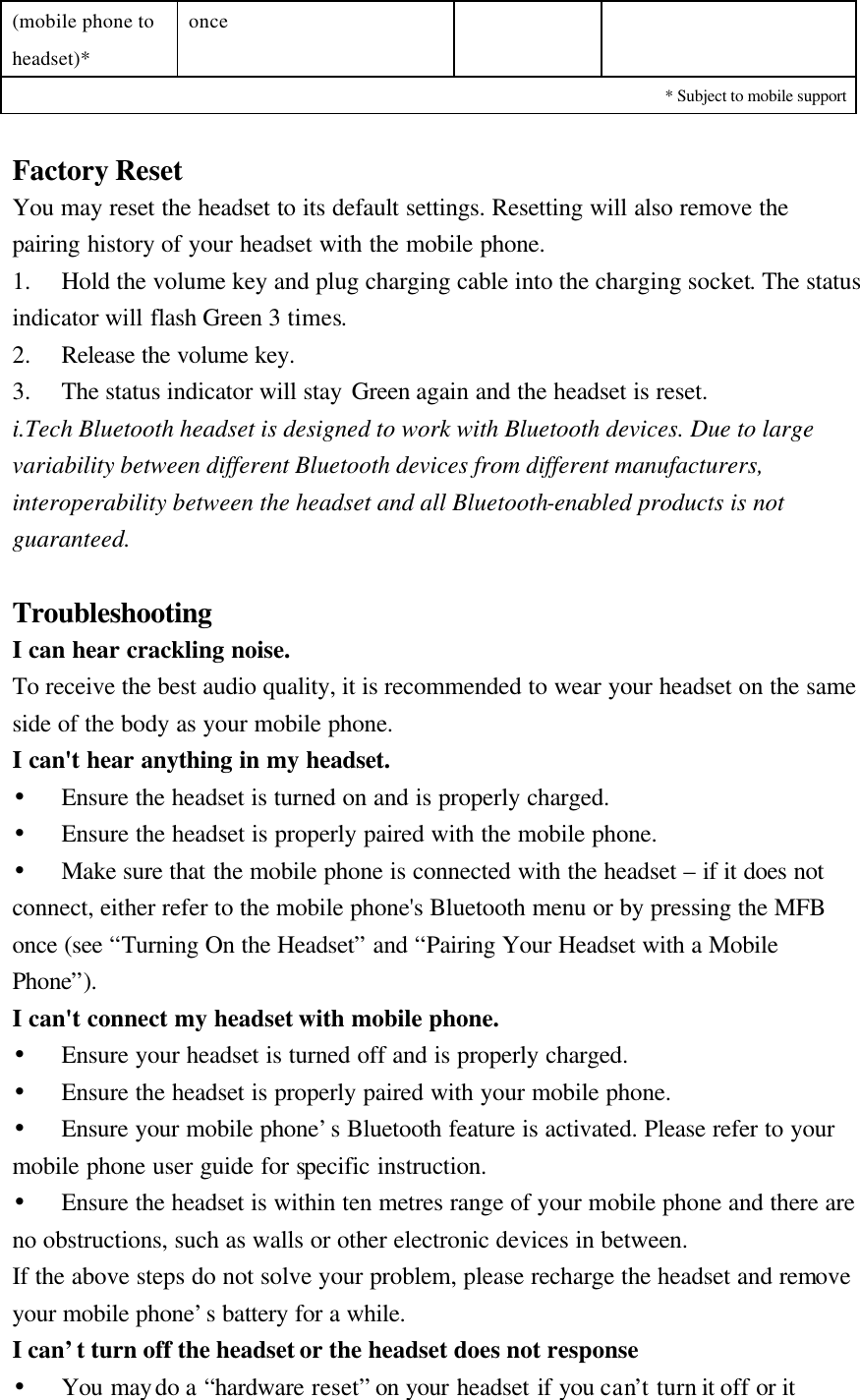 (mobile phone to headset)* once * Subject to mobile support  Factory Reset   You may reset the headset to its default settings. Resetting will also remove the pairing history of your headset with the mobile phone. 1.  Hold the volume key and plug charging cable into the charging socket. The status indicator will flash Green 3 times. 2.  Release the volume key. 3.  The status indicator will stay Green again and the headset is reset. i.Tech Bluetooth headset is designed to work with Bluetooth devices. Due to large variability between different Bluetooth devices from different manufacturers, interoperability between the headset and all Bluetooth-enabled products is not guaranteed.  Troubleshooting I can hear crackling noise. To receive the best audio quality, it is recommended to wear your headset on the same side of the body as your mobile phone. I can&apos;t hear anything in my headset. •  Ensure the headset is turned on and is properly charged. •  Ensure the headset is properly paired with the mobile phone. • Make sure that the mobile phone is connected with the headset – if it does not connect, either refer to the mobile phone&apos;s Bluetooth menu or by pressing the MFB once (see “Turning On the Headset” and “Pairing Your Headset with a Mobile Phone”). I can&apos;t connect my headset with mobile phone. • Ensure your headset is turned off and is properly charged. • Ensure the headset is properly paired with your mobile phone. • Ensure your mobile phone’s Bluetooth feature is activated. Please refer to your mobile phone user guide for specific instruction. • Ensure the headset is within ten metres range of your mobile phone and there are no obstructions, such as walls or other electronic devices in between. If the above steps do not solve your problem, please recharge the headset and remove your mobile phone’s battery for a while. I can’t turn off the headset or the headset does not response   • You may do a “hardware reset” on your headset if you can’t turn it off or it 