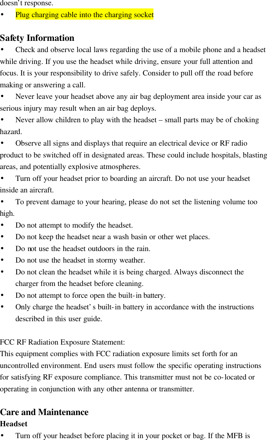 doesn’t response. • Plug charging cable into the charging socket  Safety Information • Check and observe local laws regarding the use of a mobile phone and a headset while driving. If you use the headset while driving, ensure your full attention and focus. It is your responsibility to drive safely. Consider to pull off the road before making or answering a call. • Never leave your headset above any air bag deployment area inside your car as serious injury may result when an air bag deploys. • Never allow children to play with the headset – small parts may be of choking hazard. • Observe all signs and displays that require an electrical device or RF radio product to be switched off in designated areas. These could include hospitals, blasting areas, and potentially explosive atmospheres. • Turn off your headset prior to boarding an aircraft. Do not use your headset inside an aircraft. • To prevent damage to your hearing, please do not set the listening volume too high. • Do not attempt to modify the headset. • Do not keep the headset near a wash basin or other wet places. • Do not use the headset outdoors in the rain. • Do not use the headset in stormy weather. • Do not clean the headset while it is being charged. Always disconnect the charger from the headset before cleaning. • Do not attempt to force open the built-in battery.   • Only charge the headset’s built-in battery in accordance with the instructions described in this user guide.  FCC RF Radiation Exposure Statement: This equipment complies with FCC radiation exposure limits set forth for an uncontrolled environment. End users must follow the specific operating instructions for satisfying RF exposure compliance. This transmitter must not be co-located or operating in conjunction with any other antenna or transmitter.  Care and Maintenance Headset • Turn off your headset before placing it in your pocket or bag. If the MFB is 