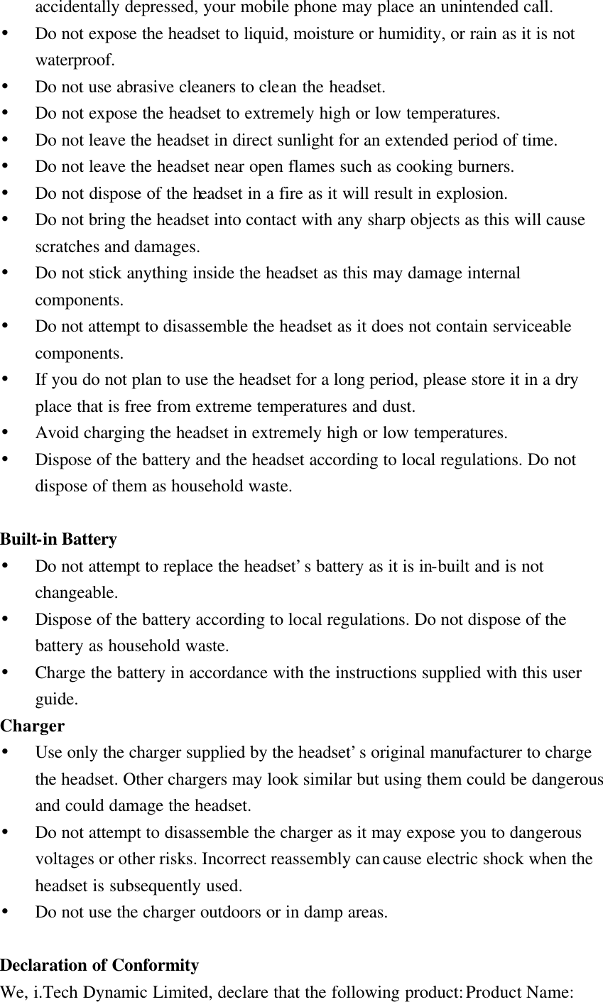 accidentally depressed, your mobile phone may place an unintended call. • Do not expose the headset to liquid, moisture or humidity, or rain as it is not waterproof. • Do not use abrasive cleaners to clean the headset. • Do not expose the headset to extremely high or low temperatures.   • Do not leave the headset in direct sunlight for an extended period of time. • Do not leave the headset near open flames such as cooking burners. • Do not dispose of the headset in a fire as it will result in explosion. • Do not bring the headset into contact with any sharp objects as this will cause scratches and damages. • Do not stick anything inside the headset as this may damage internal components. • Do not attempt to disassemble the headset as it does not contain serviceable components. • If you do not plan to use the headset for a long period, please store it in a dry place that is free from extreme temperatures and dust. • Avoid charging the headset in extremely high or low temperatures. • Dispose of the battery and the headset according to local regulations. Do not dispose of them as household waste.  Built-in Battery • Do not attempt to replace the headset’s battery as it is in-built and is not changeable. • Dispose of the battery according to local regulations. Do not dispose of the battery as household waste. • Charge the battery in accordance with the instructions supplied with this user guide. Charger • Use only the charger supplied by the headset’s original manufacturer to charge the headset. Other chargers may look similar but using them could be dangerous and could damage the headset. • Do not attempt to disassemble the charger as it may expose you to dangerous voltages or other risks. Incorrect reassembly can cause electric shock when the headset is subsequently used. • Do not use the charger outdoors or in damp areas.  Declaration of Conformity We, i.Tech Dynamic Limited, declare that the following product: Product Name: 