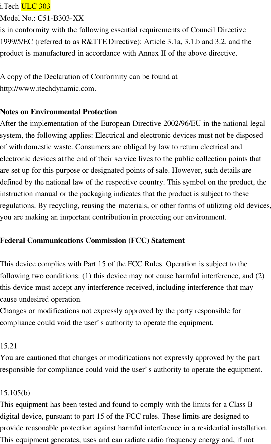 i.Tech ULC 303 Model No.: C51-B303-XX   is in conformity with the following essential requirements of Council Directive 1999/5/EC (referred to as R&amp;TTE Directive): Article 3.1a, 3.1.b and 3.2. and the product is manufactured in accordance with Annex II of the above directive.    A copy of the Declaration of Conformity can be found at http://www.itechdynamic.com.  Notes on Environmental Protection   After the implementation of the European Directive 2002/96/EU in the national legal system, the following applies: Electrical and electronic devices must not be disposed of with domestic waste. Consumers are obliged by law to return electrical and electronic devices at the end of their service lives to the public collection points that are set up for this purpose or designated points of sale. However, such details are defined by the national law of the respective country. This symbol on the product, the instruction manual or the packaging indicates that the product is subject to these regulations. By recycling, reusing the materials, or other forms of utilizing old devices, you are making an important contribution in protecting our environment.    Federal Communications Commission (FCC) Statement  This device complies with Part 15 of the FCC Rules. Operation is subject to the following two conditions: (1) this device may not cause harmful interference, and (2) this device must accept any interference received, including interference that may cause undesired operation.   Changes or modifications not expressly approved by the party responsible for compliance could void the user’s authority to operate the equipment.  15.21 You are cautioned that changes or modifications not expressly approved by the part responsible for compliance could void the user’s authority to operate the equipment.  15.105(b) This equipment has been tested and found to comply with the limits for a Class B digital device, pursuant to part 15 of the FCC rules. These limits are designed to provide reasonable protection against harmful interference in a residential installation. This equipment generates, uses and can radiate radio frequency energy and, if not 