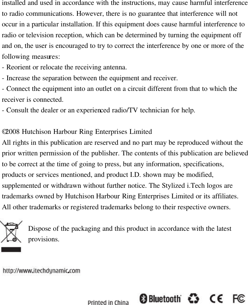 installed and used in accordance with the instructions, may cause harmful interference to radio communications. However, there is no guarantee that interference will not occur in a particular installation. If this equipment does cause harmful interference to radio or television reception, which can be determined by turning the equipment off and on, the user is encouraged to try to correct the interference by one or more of the following measures: - Reorient or relocate the receiving antenna. - Increase the separation between the equipment and receiver. - Connect the equipment into an outlet on a circuit different from that to which the receiver is connected. - Consult the dealer or an experienced radio/TV technician for help.  ©2008 Hutchison Harbour Ring Enterprises Limited All rights in this publication are reserved and no part may be reproduced without the prior written permission of the publisher. The contents of this publication are believed to be correct at the time of going to press, but any information, specifications, products or services mentioned, and product I.D. shown may be modified, supplemented or withdrawn without further notice. The Stylized i.Tech logos are trademarks owned by Hutchison Harbour Ring Enterprises Limited or its affiliates. All other trademarks or registered trademarks belong to their respective owners.  Dispose of the packaging and this product in accordance with the latest provisions.        