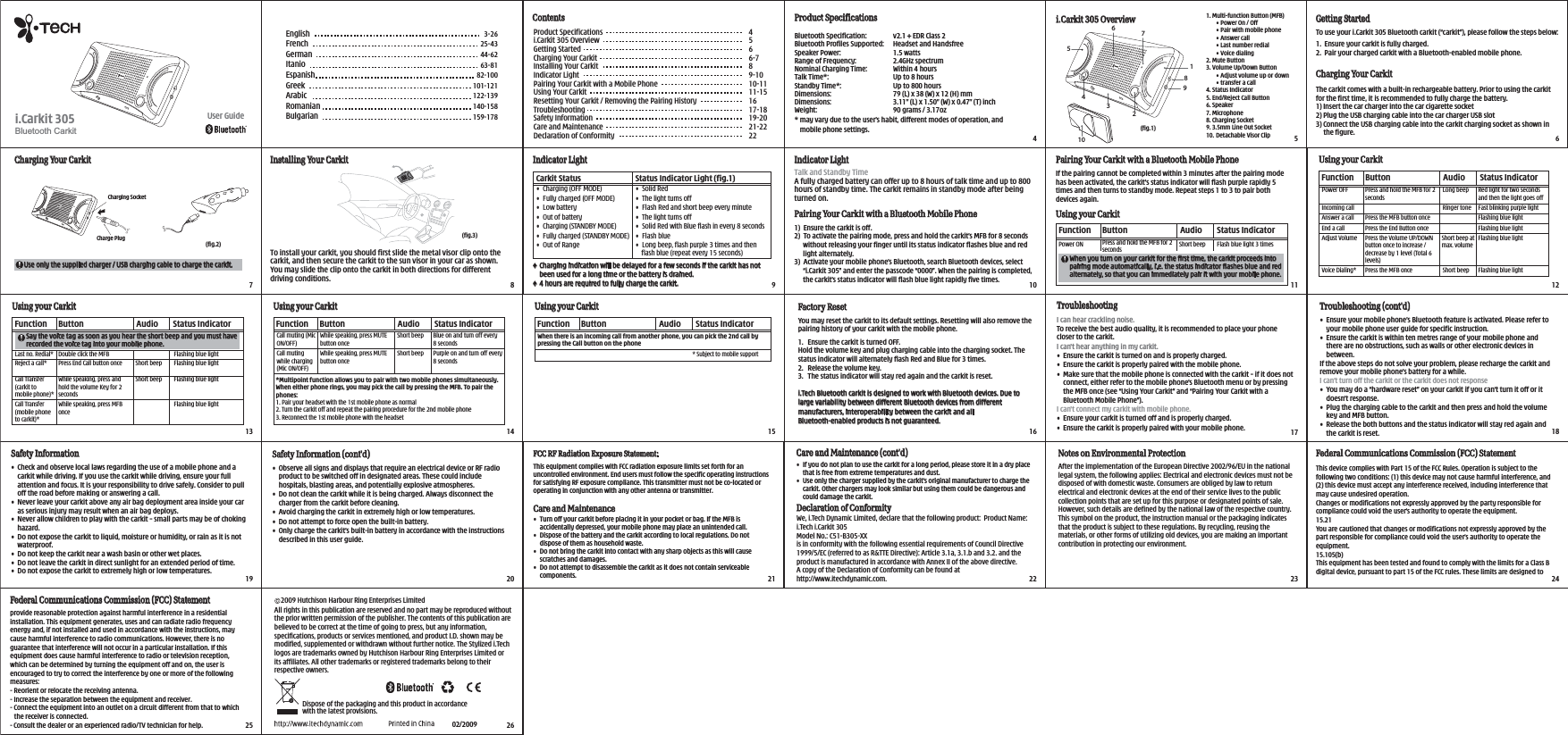 Dispose of the packaging and this product in accordance with the latest provisions.    2009 Hutchison Harbour Ring Enterprises Limited All rights in this publication are reserved and no part may be reproduced without the prior written permission of the publisher. The contents of this publication are believed to be correct at the time of going to press, but any information, specifications, products or services mentioned, and product I.D. shown may be modified, supplemented or withdrawn without further notice. The Stylized i.Tech logos are trademarks owned by Hutchison Harbour Ring Enterprises Limited or its affiliates. All other trademarks or registered trademarks belong to their respective owners.02/2009♦ Charging indication will be delayed for a few seconds if the carkit has not been used for a long time or the battery is drained.♦ 4 hours are required to fully charge the carkit.TroubleshootingI can hear crackling noise.To receive the best audio quality, it is recommended to place your phone closer to the carkit.I can&apos;t hear anything in my carkit.•  Ensure the carkit is turned on and is properly charged.•  Ensure the carkit is properly paired with the mobile phone.•  Make sure that the mobile phone is connected with the carkit – if it does not connect, either refer to the mobile phone&apos;s Bluetooth menu or by pressing the MFB once (see “Using Your Carkit” and “Pairing Your Carkit with a Bluetooth Mobile Phone”).I can&apos;t connect my carkit with mobile phone.•  Ensure your carkit is turned off and is properly charged.•  Ensure the carkit is properly paired with your mobile phone.Troubleshooting (cont&apos;d)•  Ensure your mobile phone’s Bluetooth feature is activated. Please refer to your mobile phone user guide for specific instruction.•  Ensure the carkit is within ten metres range of your mobile phone and there are no obstructions, such as walls or other electronic devices in between.If the above steps do not solve your problem, please recharge the carkit and remove your mobile phone’s battery for a while.I can’t turn off the carkit or the carkit does not response•  You may do a “hardware reset” on your carkit if you can’t turn it off or it doesn’t response.•  Plug the charging cable to the carkit and then press and hold the volume key and MFB button.•  Release the both buttons and the status indicator will stay red again and the carkit is reset.•  If you do not plan to use the carkit for a long period, please store it in a dry place that is free from extreme temperatures and dust.•  Use only the charger supplied by the carkit’s original manufacturer to charge the carkit. Other chargers may look similar but using them could be dangerous and could damage the carkit.Care and Maintenance (cont’d)•  Turn off your carkit before placing it in your pocket or bag. If the MFB is accidentally depressed, your mobile phone may place an unintended call.•  Dispose of the battery and the carkit according to local regulations. Do not dispose of them as household waste.•  Do not bring the carkit into contact with any sharp objects as this will cause scratches and damages.•  Do not attempt to disassemble the carkit as it does not contain serviceable components.Care and MaintenanceThis equipment complies with FCC radiation exposure limits set forth for an uncontrolled environment. End users must follow the specific operating instructions for satisfying RF exposure compliance. This transmitter must not be co-located or operating in conjunction with any other antenna or transmitter.FCC RF Radiation Exposure Statement:Safety Information •  Check and observe local laws regarding the use of a mobile phone and a carkit while driving. If you use the carkit while driving, ensure your full attention and focus. It is your responsibility to drive safely. Consider to pull off the road before making or answering a call.•  Never leave your carkit above any air bag deployment area inside your car as serious injury may result when an air bag deploys.•  Never allow children to play with the carkit – small parts may be of choking hazard.•  Do not expose the carkit to liquid, moisture or humidity, or rain as it is not waterproof.•  Do not keep the carkit near a wash basin or other wet places.•  Do not leave the carkit in direct sunlight for an extended period of time.•  Do not expose the carkit to extremely high or low temperatures. Safety Information (cont&apos;d) •  Observe all signs and displays that require an electrical device or RF radio product to be switched off in designated areas. These could include hospitals, blasting areas, and potentially explosive atmospheres.•  Do not clean the carkit while it is being charged. Always disconnect the charger from the carkit before cleaning.•  Avoid charging the carkit in extremely high or low temperatures.•  Do not attempt to force open the built-in battery. •  Only charge the carkit’s built-in battery in accordance with the instructions described in this user guide.Declaration of ConformityWe, i.Tech Dynamic Limited, declare that the following product:  Product Name:  i.Tech i.Carkit 305Model No.: C51-B305-XX is in conformity with the following essential requirements of Council Directive 1999/5/EC (referred to as R&amp;TTE Directive): Article 3.1a, 3.1.b and 3.2. and the product is manufactured in accordance with Annex II of the above directive.A copy of the Declaration of Conformity can be found at http://www.itechdynamic.com.Notes on Environmental Protection After the implementation of the European Directive 2002/96/EU in the national legal system, the following applies: Electrical and electronic devices must not be disposed of with domestic waste. Consumers are obliged by law to return electrical and electronic devices at the end of their service lives to the public collection points that are set up for this purpose or designated points of sale. However, such details are defined by the national law of the respective country. This symbol on the product, the instruction manual or the packaging indicates that the product is subject to these regulations. By recycling, reusing the materials, or other forms of utilizing old devices, you are making an important contribution in protecting our environment. This device complies with Part 15 of the FCC Rules. Operation is subject to the following two conditions: (1) this device may not cause harmful interference, and (2) this device must accept any interference received, including interference that may cause undesired operation. Changes or modifications not expressly approved by the party responsible for compliance could void the user’s authority to operate the equipment.15.21You are cautioned that changes or modifications not expressly approved by the part responsible for compliance could void the user’s authority to operate the equipment.15.105(b)This equipment has been tested and found to comply with the limits for a Class B digital device, pursuant to part 15 of the FCC rules. These limits are designed to Federal Communications Commission (FCC) StatementGetting StartedTo use your i.Carkit 305 Bluetooth carkit (“carkit”), please follow the steps below:1.  Ensure your carkit is fully charged.2.  Pair your charged carkit with a Bluetooth-enabled mobile phone.Charging Your CarkitThe carkit comes with a built-in rechargeable battery. Prior to using the carkit for the first time, it is recommended to fully charge the battery.1) Insert the car charger into the car cigarette socket2) Plug the USB charging cable into the car charger USB slot3) Connect the USB charging cable into the carkit charging socket as shown in the figure. 4566-789-1010-1111-151617-1819-2021-2222Product Specificationsi.Carkit 305 OverviewGetting StartedCharging Your CarkitInstalling Your CarkitIndicator LightPairing Your Carkit with a Mobile PhoneUsing Your CarkitResetting Your Carkit / Removing the Pairing HistoryTroubleshootingSafety InformationCare and MaintenanceDeclaration of ConformityContents Product SpecificationsBluetooth Specification:         v2.1 + EDR Class 2Bluetooth Profiles Supported:   Headset and HandsfreeSpeaker Power:  1.5 wattsRange of Frequency:   2.4GHz spectrumNominal Charging Time:  Within 4 hoursTalk Time*:  Up to 8 hoursStandby Time*:  Up to 800 hoursDimensions:  79 (L) x 38 (W) x 12 (H) mmDimensions:  3.11’’ (L) x 1.50’’ (W) x 0.47’’ (T) inchWeight:  90 grams / 3.17oz * may vary due to the user’s habit, different modes of operation, and mobile phone settings.Indicator Light Indicator LightCarkit Status   Status Indicator Light (fig.1)•  Charging (OFF MODE)•  Fully charged (OFF MODE)•  Low battery•  Out of battery•  Charging (STANDBY MODE)•  Fully charged (STANDBY MODE)•  Out of Range•  Solid Red•  The light turns off•  Flash Red and short beep every minute•  The light turns off•  Solid Red with Blue flash in every 8 seconds•  Flash blue•  Long beep, flash purple 3 times and then flash blue (repeat every 15 seconds)Talk and Standby TimeA fully charged battery can offer up to 8 hours of talk time and up to 800 hours of standby time. The carkit remains in standby mode after being turned on.Pairing Your Carkit with a Bluetooth Mobile Phone1)  Ensure the carkit is off.2)  To activate the pairing mode, press and hold the carkit’s MFB for 8 seconds without releasing your finger until its status indicator flashes blue and red light alternately.3)  Activate your mobile phone’s Bluetooth, search Bluetooth devices, select “i.Carkit 305” and enter the passcode “0000”. When the pairing is completed, the carkit’s status indicator will flash blue light rapidly five times.Pairing Your Carkit with a Bluetooth Mobile PhoneIf the pairing cannot be completed within 3 minutes after the pairing mode has been activated, the carkit’s status indicator will flash purple rapidly 5 times and then turns to standby mode. Repeat steps 1 to 3 to pair both devices again.When you turn on your carkit for the first time, the carkit proceeds into pairing mode automatically, i.e. the status indicator flashes blue and red alternately, so that you can immediately pair it with your mobile phone.Using your CarkitFunction      Button                            Audio   Status IndicatorPower ON                                                                    Short beep        Flash blue light 3 timesUsing your CarkitFunction      Button                            Audio   Status IndicatorPower OFF Press and hold the MFB for 2 seconds Ringer tonePress the End Button oncePress the Volume UP/DOWN button once to increase / decrease by 1 level (Total 6 levels)Short beep at max. volumeIncoming callEnd a call Adjust VolumeVoice Dialing*  Press the MFB onceRed light for two seconds and then the light goes offFast blinking purple lightFlashing blue lightPress the MFB button onceAnswer a call Flashing blue lightFlashing blue lightFlashing blue lightLong beepShort beepSay the voice tag as soon as you hear the short beep and you must have recorded the voice tag into your mobile phone.Using your CarkitFunction      Button                            Audio   Status IndicatorLast no. Redial* Double click the MFBPress End Call button onceWhile speaking, press and hold the volume Key for 2 secondsWhile speaking, press MFB onceReject a call*Call Transfer (carkit to mobile phone)*Call Transfer (mobile phone to carkit)*Flashing blue lightFlashing blue light Flashing blue lightFlashing blue lightWhile speaking, press MUTE button onceCall muting (Mic ON/OFF)Blue on and turn off every 8 secondsShort beepShort beepWhile speaking, press MUTE button onceCall muting while charging (Mic ON/OFF)*Multipoint function allows you to pair with two mobile phones simultaneously. When either phone rings, you may pick the call by pressing the MFB. To pair the phones:1. Pair your headset with the 1st mobile phone as normal2. Turn the carkit off and repeat the pairing procedure for the 2nd mobile phone3. Reconnect the 1st mobile phone with the headsetWhen there is an incoming call from another phone, you can pick the 2nd call by pressing the Call button on the phonePurple on and turn off every 8 seconds* Subject to mobile support Short beepShort beepFactory ResetYou may reset the carkit to its default settings. Resetting will also remove the pairing history of your carkit with the mobile phone.1.  Ensure the carkit is turned OFF.Hold the volume key and plug charging cable into the charging socket. The status indicator will alternately flash Red and Blue for 3 times.2.  Release the volume key.3.  The status indicator will stay red again and the carkit is reset.i.Tech Bluetooth carkit is designed to work with Bluetooth devices. Due to large variability between different Bluetooth devices from different manufacturers, interoperability between the carkit and all Bluetooth-enabled products is not guaranteed.provide reasonable protection against harmful interference in a residential installation. This equipment generates, uses and can radiate radio frequency energy and, if not installed and used in accordance with the instructions, may cause harmful interference to radio communications. However, there is no guarantee that interference will not occur in a particular installation. If this equipment does cause harmful interference to radio or television reception, which can be determined by turning the equipment off and on, the user is encouraged to try to correct the interference by one or more of the following measures:- Reorient or relocate the receiving antenna.- Increase the separation between the equipment and receiver.- Connect the equipment into an outlet on a circuit different from that to which the receiver is  connected.- Consult the dealer or an experienced radio/TV technician for help.Federal Communications Commission (FCC) StatementBluetooth Carkiti.Carkit 305 User Guide 1. Multi-function Button (MFB)  • Power On / Off  • Pair with mobile phone  • Answer call  • Last number redial  • Voice dialing2. Mute Button3. Volume Up/Down Button  • Adjust volume up or down  • transfer a call4. Status Indicator5. End/Reject Call Button6. Speaker7. Microphone8. Charging Socket9. 3.5mm Line Out Socket10. Detachable Visor Clipi.Carkit 305 OverviewUse only the supplied charger / USB charging cable to charge the carkit.Charge Plug Charging SocketCharging Your Carkit4567To install your carkit, you should first slide the metal visor clip onto the carkit, and then secure the carkit to the sun visor in your car as shown. You may slide the clip onto the carkit in both directions for different driving conditions.8Installing Your Carkit910 11 1213Using your CarkitFunction      Button                            Audio   Status Indicator14Using your CarkitFunction      Button                            Audio   Status Indicator15 16 17 1819 20 21 22 23 2425 263-2625-4344-6263-8182-100101-121122-139140-158159-178English FrenchGerman ItanioEspanishGreekArabicRomanianBulgarianPress and hold the MFB for 2 seconds10(fig.1)(fig.2)(fig.3)513476298