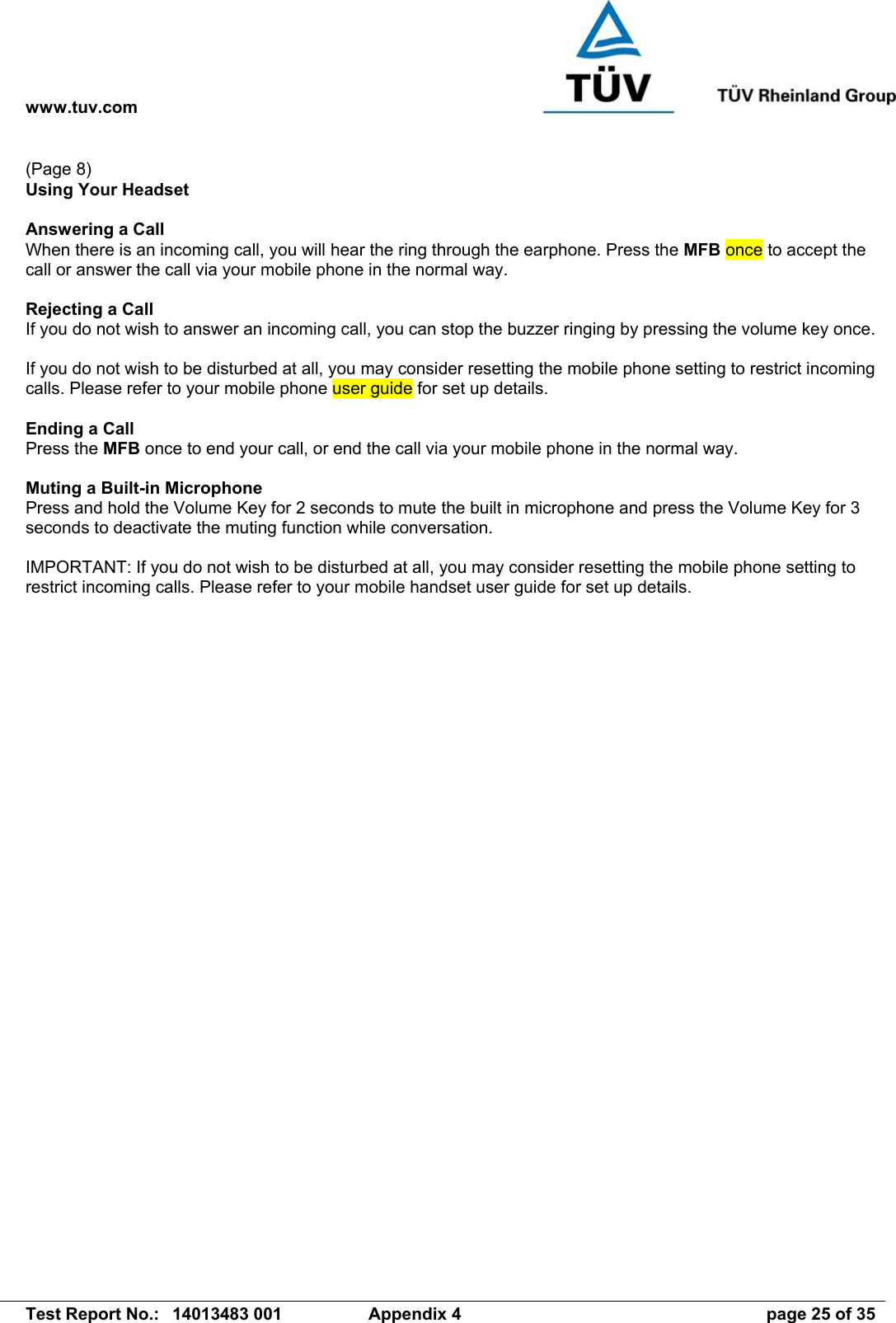 www.tuv.com   Test Report No.:  14013483 001  Appendix 4  page 25 of 35 (Page 8) Using Your Headset  Answering a Call When there is an incoming call, you will hear the ring through the earphone. Press the MFB once to accept the call or answer the call via your mobile phone in the normal way.  Rejecting a Call If you do not wish to answer an incoming call, you can stop the buzzer ringing by pressing the volume key once.   If you do not wish to be disturbed at all, you may consider resetting the mobile phone setting to restrict incoming calls. Please refer to your mobile phone user guide for set up details.  Ending a Call Press the MFB once to end your call, or end the call via your mobile phone in the normal way.  Muting a Built-in Microphone Press and hold the Volume Key for 2 seconds to mute the built in microphone and press the Volume Key for 3 seconds to deactivate the muting function while conversation.  IMPORTANT: If you do not wish to be disturbed at all, you may consider resetting the mobile phone setting to restrict incoming calls. Please refer to your mobile handset user guide for set up details.    