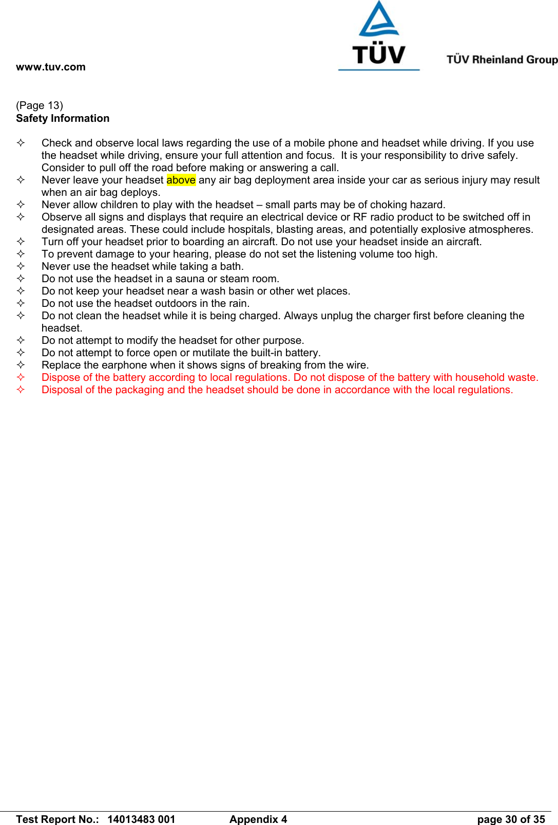 www.tuv.com   Test Report No.:  14013483 001  Appendix 4  page 30 of 35 (Page 13) Safety Information    Check and observe local laws regarding the use of a mobile phone and headset while driving. If you use the headset while driving, ensure your full attention and focus.  It is your responsibility to drive safely. Consider to pull off the road before making or answering a call.   Never leave your headset above any air bag deployment area inside your car as serious injury may result when an air bag deploys.   Never allow children to play with the headset – small parts may be of choking hazard.   Observe all signs and displays that require an electrical device or RF radio product to be switched off in designated areas. These could include hospitals, blasting areas, and potentially explosive atmospheres.   Turn off your headset prior to boarding an aircraft. Do not use your headset inside an aircraft.   To prevent damage to your hearing, please do not set the listening volume too high.   Never use the headset while taking a bath.    Do not use the headset in a sauna or steam room.   Do not keep your headset near a wash basin or other wet places.   Do not use the headset outdoors in the rain.   Do not clean the headset while it is being charged. Always unplug the charger first before cleaning the headset.   Do not attempt to modify the headset for other purpose.   Do not attempt to force open or mutilate the built-in battery.   Replace the earphone when it shows signs of breaking from the wire.   Dispose of the battery according to local regulations. Do not dispose of the battery with household waste.   Disposal of the packaging and the headset should be done in accordance with the local regulations.  