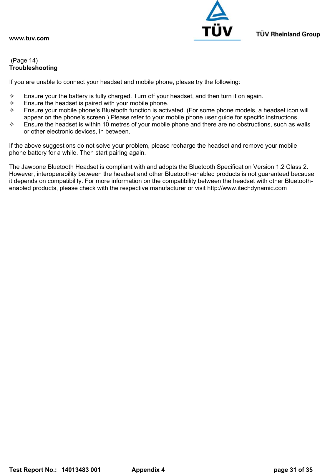 www.tuv.com   Test Report No.:  14013483 001  Appendix 4  page 31 of 35  (Page 14) Troubleshooting  If you are unable to connect your headset and mobile phone, please try the following:    Ensure your the battery is fully charged. Turn off your headset, and then turn it on again.    Ensure the headset is paired with your mobile phone.    Ensure your mobile phone’s Bluetooth function is activated. (For some phone models, a headset icon will appear on the phone’s screen.) Please refer to your mobile phone user guide for specific instructions.   Ensure the headset is within 10 metres of your mobile phone and there are no obstructions, such as walls or other electronic devices, in between.  If the above suggestions do not solve your problem, please recharge the headset and remove your mobile phone battery for a while. Then start pairing again.   The Jawbone Bluetooth Headset is compliant with and adopts the Bluetooth Specification Version 1.2 Class 2. However, interoperability between the headset and other Bluetooth-enabled products is not guaranteed because it depends on compatibility. For more information on the compatibility between the headset with other Bluetooth-enabled products, please check with the respective manufacturer or visit http://www.itechdynamic.com 