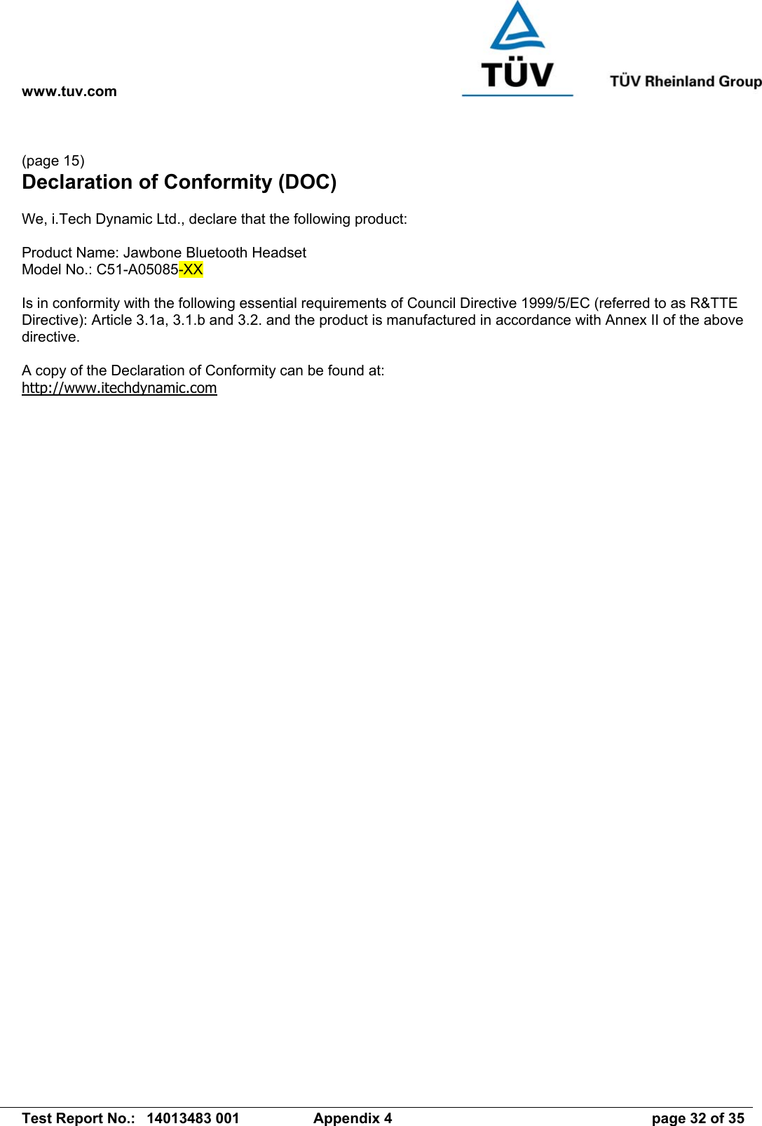 www.tuv.com   Test Report No.:  14013483 001  Appendix 4  page 32 of 35  (page 15) Declaration of Conformity (DOC)  We, i.Tech Dynamic Ltd., declare that the following product:  Product Name: Jawbone Bluetooth Headset Model No.: C51-A05085-XX  Is in conformity with the following essential requirements of Council Directive 1999/5/EC (referred to as R&amp;TTE Directive): Article 3.1a, 3.1.b and 3.2. and the product is manufactured in accordance with Annex II of the above directive.  A copy of the Declaration of Conformity can be found at: http://www.itechdynamic.com 