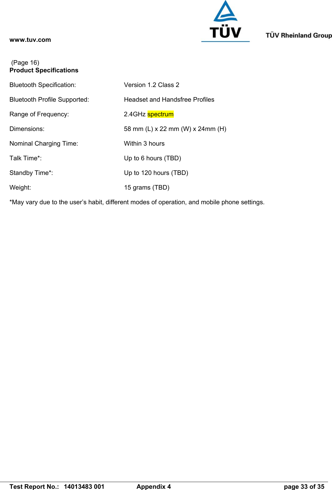 www.tuv.com   Test Report No.:  14013483 001  Appendix 4  page 33 of 35  (Page 16) Product Specifications  Bluetooth Specification:  Version 1.2 Class 2  Bluetooth Profile Supported:  Headset and Handsfree Profiles  Range of Frequency:  2.4GHz spectrum  Dimensions:  58 mm (L) x 22 mm (W) x 24mm (H)  Nominal Charging Time:  Within 3 hours  Talk Time*:  Up to 6 hours (TBD)  Standby Time*:  Up to 120 hours (TBD)  Weight:  15 grams (TBD)  *May vary due to the user’s habit, different modes of operation, and mobile phone settings.  