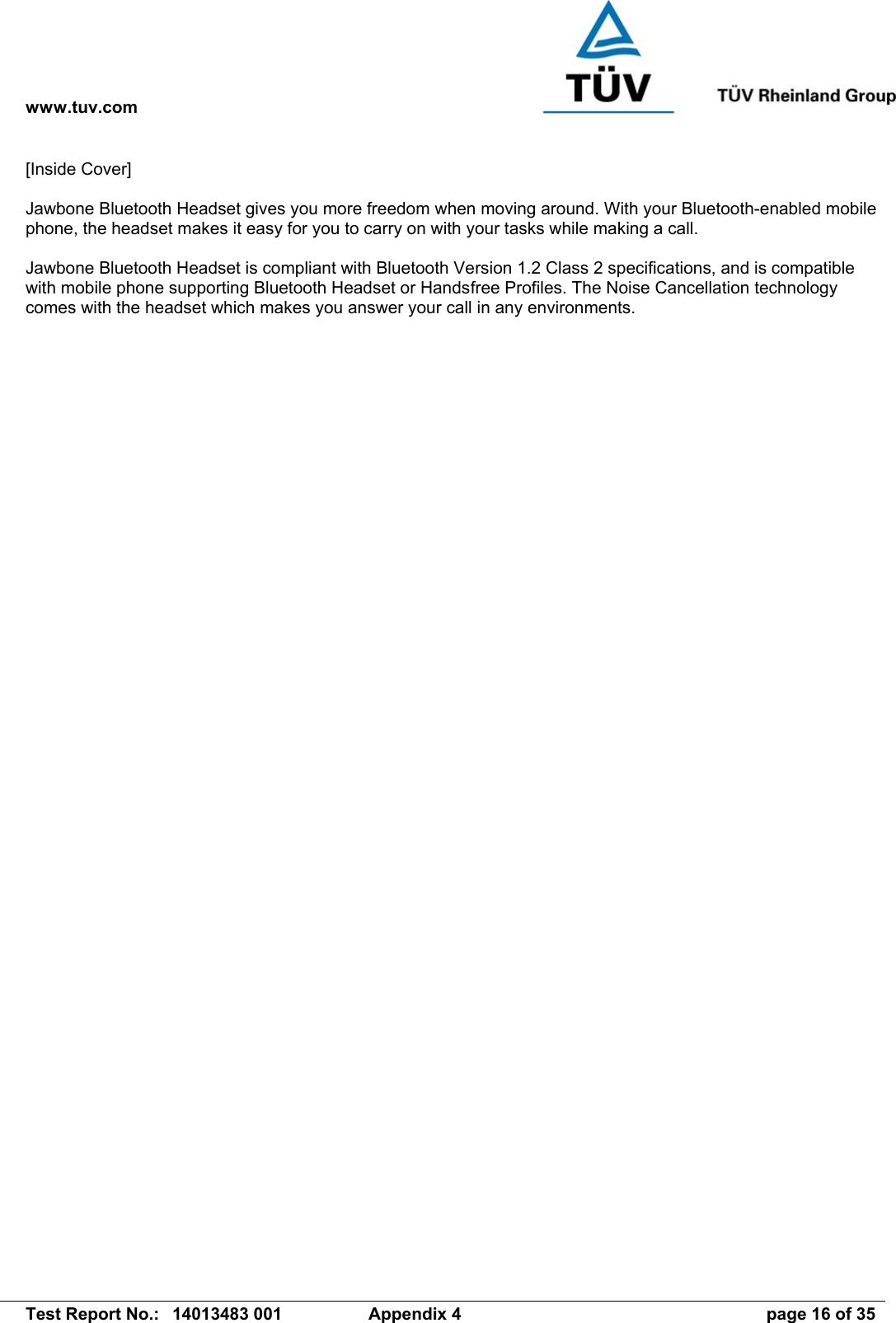 www.tuv.com   Test Report No.:  14013483 001  Appendix 4  page 16 of 35 [Inside Cover]  Jawbone Bluetooth Headset gives you more freedom when moving around. With your Bluetooth-enabled mobile phone, the headset makes it easy for you to carry on with your tasks while making a call.  Jawbone Bluetooth Headset is compliant with Bluetooth Version 1.2 Class 2 specifications, and is compatible with mobile phone supporting Bluetooth Headset or Handsfree Profiles. The Noise Cancellation technology comes with the headset which makes you answer your call in any environments. 