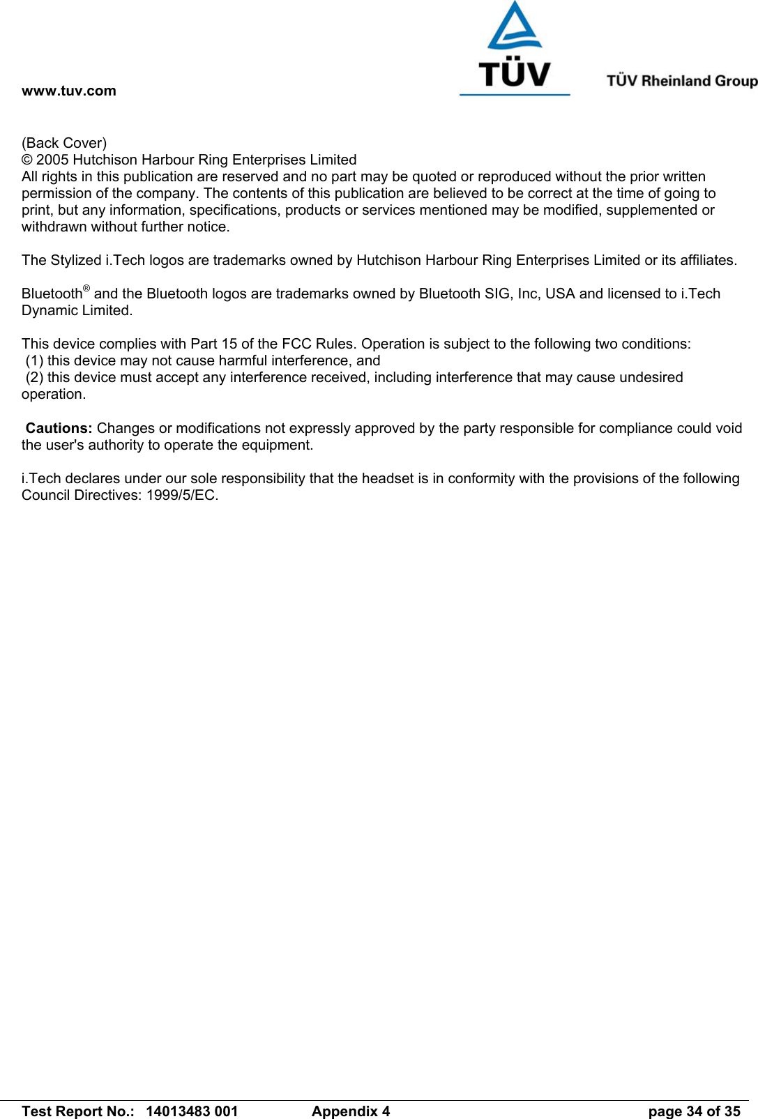 www.tuv.com   Test Report No.:  14013483 001  Appendix 4  page 34 of 35 (Back Cover) © 2005 Hutchison Harbour Ring Enterprises Limited All rights in this publication are reserved and no part may be quoted or reproduced without the prior written permission of the company. The contents of this publication are believed to be correct at the time of going to print, but any information, specifications, products or services mentioned may be modified, supplemented or withdrawn without further notice.  The Stylized i.Tech logos are trademarks owned by Hutchison Harbour Ring Enterprises Limited or its affiliates.  Bluetooth® and the Bluetooth logos are trademarks owned by Bluetooth SIG, Inc, USA and licensed to i.Tech Dynamic Limited.  This device complies with Part 15 of the FCC Rules. Operation is subject to the following two conditions:  (1) this device may not cause harmful interference, and  (2) this device must accept any interference received, including interference that may cause undesired operation.   Cautions: Changes or modifications not expressly approved by the party responsible for compliance could void the user&apos;s authority to operate the equipment.  i.Tech declares under our sole responsibility that the headset is in conformity with the provisions of the following Council Directives: 1999/5/EC.  
