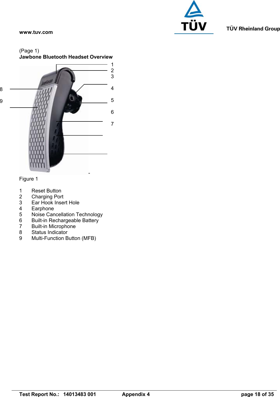 www.tuv.com   Test Report No.:  14013483 001  Appendix 4  page 18 of 35 (Page 1) Jawbone Bluetooth Headset Overview   - Figure 1  1 Reset Button 2 Charging Port 3  Ear Hook Insert Hole 4 Earphone 5  Noise Cancellation Technology 6  Built-in Rechargeable Battery 7 Built-in Microphone 8 Status Indicator 9  Multi-Function Button (MFB)  1 2 3  4  5  6  7 8  9 