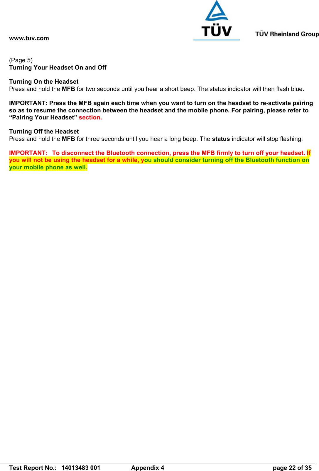 www.tuv.com   Test Report No.:  14013483 001  Appendix 4  page 22 of 35 (Page 5) Turning Your Headset On and Off  Turning On the Headset   Press and hold the MFB for two seconds until you hear a short beep. The status indicator will then flash blue.  IMPORTANT: Press the MFB again each time when you want to turn on the headset to re-activate pairing so as to resume the connection between the headset and the mobile phone. For pairing, please refer to “Pairing Your Headset” section.  Turning Off the Headset Press and hold the MFB for three seconds until you hear a long beep. The status indicator will stop flashing.  IMPORTANT:  To disconnect the Bluetooth connection, press the MFB firmly to turn off your headset. If you will not be using the headset for a while, you should consider turning off the Bluetooth function on your mobile phone as well.