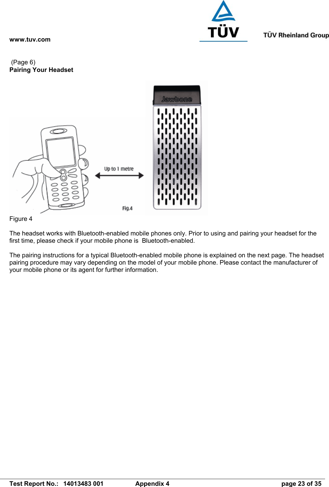 www.tuv.com   Test Report No.:  14013483 001  Appendix 4  page 23 of 35  (Page 6) Pairing Your Headset   Figure 4  The headset works with Bluetooth-enabled mobile phones only. Prior to using and pairing your headset for the first time, please check if your mobile phone is  Bluetooth-enabled.  The pairing instructions for a typical Bluetooth-enabled mobile phone is explained on the next page. The headset pairing procedure may vary depending on the model of your mobile phone. Please contact the manufacturer of your mobile phone or its agent for further information.