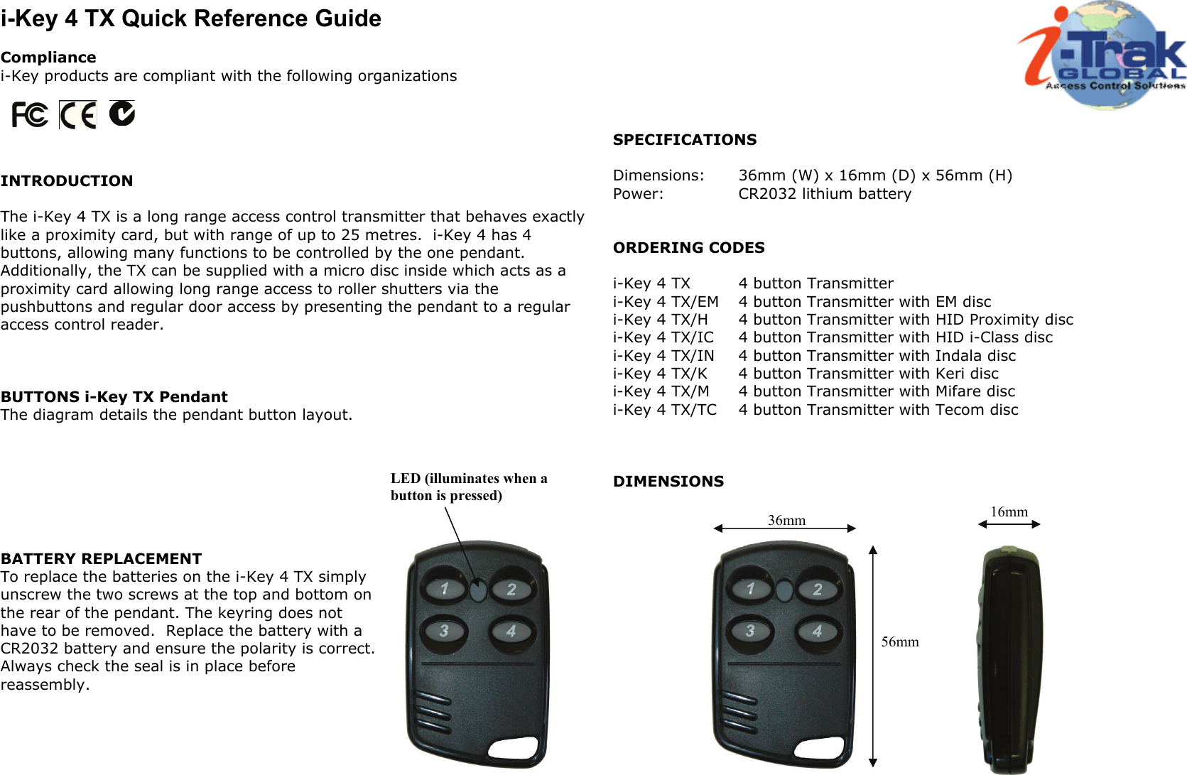 i-Key 4 TX Quick Reference Guide  Compliance i-Key products are compliant with the following organizations      INTRODUCTION  The i-Key 4 TX is a long range access control transmitter that behaves exactly like a proximity card, but with range of up to 25 metres.  i-Key 4 has 4 buttons, allowing many functions to be controlled by the one pendant.  Additionally, the TX can be supplied with a micro disc inside which acts as a proximity card allowing long range access to roller shutters via the pushbuttons and regular door access by presenting the pendant to a regular access control reader.    BUTTONS i-Key TX Pendant The diagram details the pendant button layout.        BATTERY REPLACEMENT To replace the batteries on the i-Key 4 TX simply unscrew the two screws at the top and bottom on the rear of the pendant. The keyring does not have to be removed.  Replace the battery with a CR2032 battery and ensure the polarity is correct. Always check the seal is in place before reassembly.        SPECIFICATIONS  Dimensions:   36mm (W) x 16mm (D) x 56mm (H) Power:    CR2032 lithium battery   ORDERING CODES  i-Key 4 TX   4 button Transmitter i-Key 4 TX/EM  4 button Transmitter with EM disc i-Key 4 TX/H  4 button Transmitter with HID Proximity disc i-Key 4 TX/IC  4 button Transmitter with HID i-Class disc i-Key 4 TX/IN  4 button Transmitter with Indala disc i-Key 4 TX/K  4 button Transmitter with Keri disc i-Key 4 TX/M  4 button Transmitter with Mifare disc i-Key 4 TX/TC  4 button Transmitter with Tecom disc    DIMENSIONS     LED (illuminates when a button is pressed) 36mm 56mm 16mm 