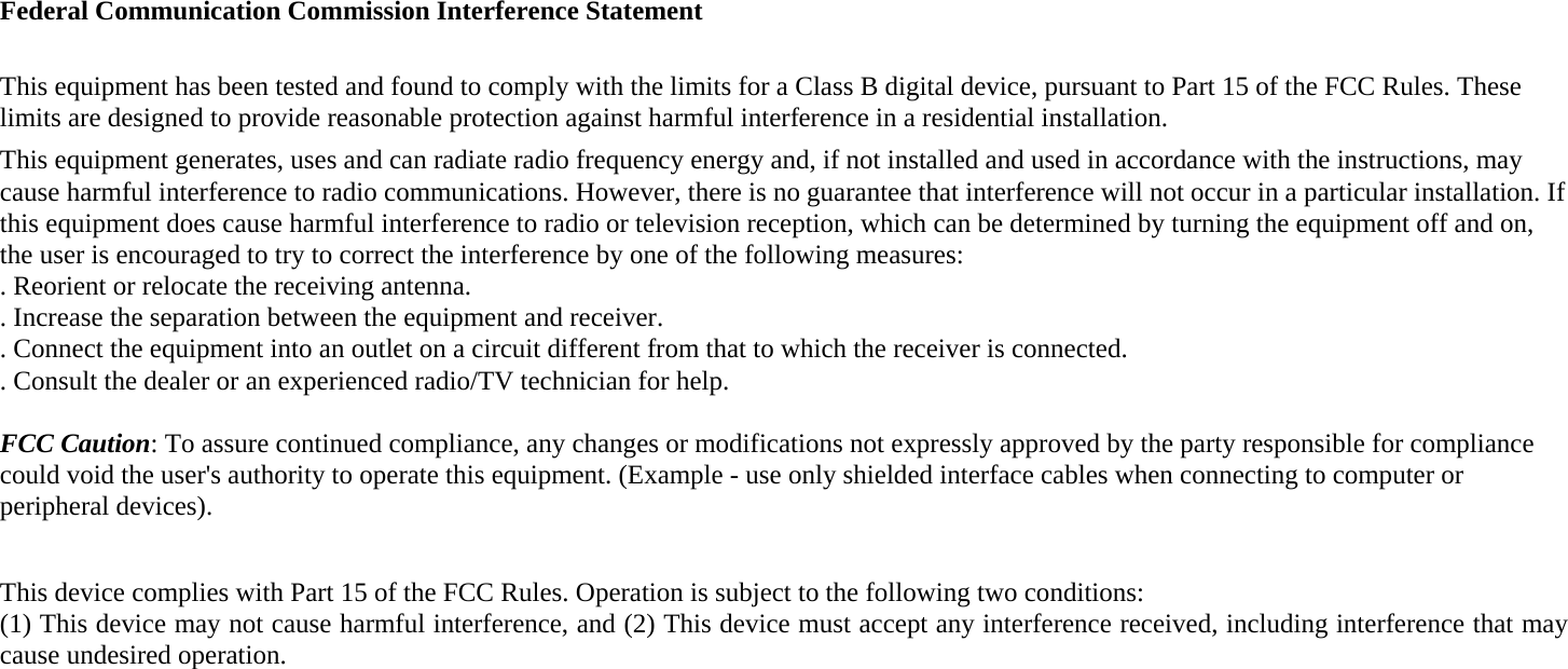 Federal Communication Commission Interference Statement  This equipment has been tested and found to comply with the limits for a Class B digital device, pursuant to Part 15 of the FCC Rules. These limits are designed to provide reasonable protection against harmful interference in a residential installation. This equipment generates, uses and can radiate radio frequency energy and, if not installed and used in accordance with the instructions, may cause harmful interference to radio communications. However, there is no guarantee that interference will not occur in a particular installation. If this equipment does cause harmful interference to radio or television reception, which can be determined by turning the equipment off and on, the user is encouraged to try to correct the interference by one of the following measures: . Reorient or relocate the receiving antenna. . Increase the separation between the equipment and receiver. . Connect the equipment into an outlet on a circuit different from that to which the receiver is connected. . Consult the dealer or an experienced radio/TV technician for help.  FCC Caution: To assure continued compliance, any changes or modifications not expressly approved by the party responsible for compliance could void the user&apos;s authority to operate this equipment. (Example - use only shielded interface cables when connecting to computer or peripheral devices).  This device complies with Part 15 of the FCC Rules. Operation is subject to the following two conditions: (1) This device may not cause harmful interference, and (2) This device must accept any interference received, including interference that may cause undesired operation.  