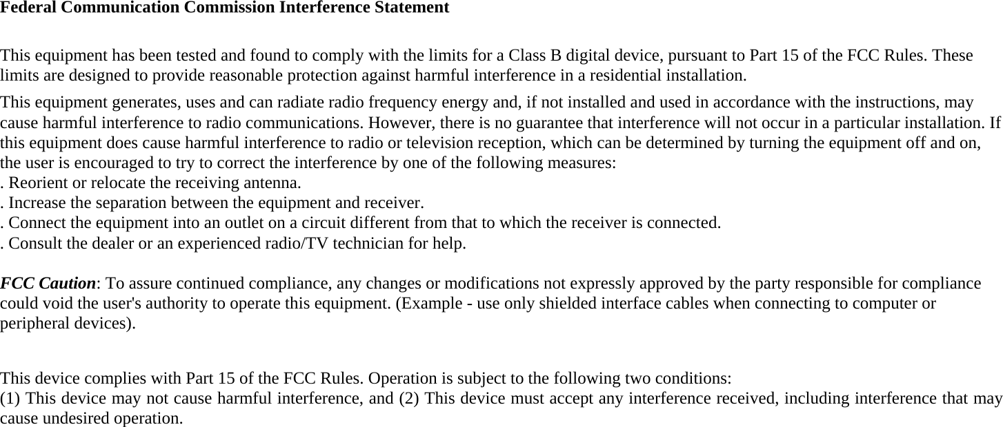 Federal Communication Commission Interference Statement  This equipment has been tested and found to comply with the limits for a Class B digital device, pursuant to Part 15 of the FCC Rules. These limits are designed to provide reasonable protection against harmful interference in a residential installation. This equipment generates, uses and can radiate radio frequency energy and, if not installed and used in accordance with the instructions, may cause harmful interference to radio communications. However, there is no guarantee that interference will not occur in a particular installation. If this equipment does cause harmful interference to radio or television reception, which can be determined by turning the equipment off and on, the user is encouraged to try to correct the interference by one of the following measures: . Reorient or relocate the receiving antenna. . Increase the separation between the equipment and receiver. . Connect the equipment into an outlet on a circuit different from that to which the receiver is connected. . Consult the dealer or an experienced radio/TV technician for help.  FCC Caution: To assure continued compliance, any changes or modifications not expressly approved by the party responsible for compliance could void the user's authority to operate this equipment. (Example - use only shielded interface cables when connecting to computer or peripheral devices).  This device complies with Part 15 of the FCC Rules. Operation is subject to the following two conditions: (1) This device may not cause harmful interference, and (2) This device must accept any interference received, including interference that may cause undesired operation.  