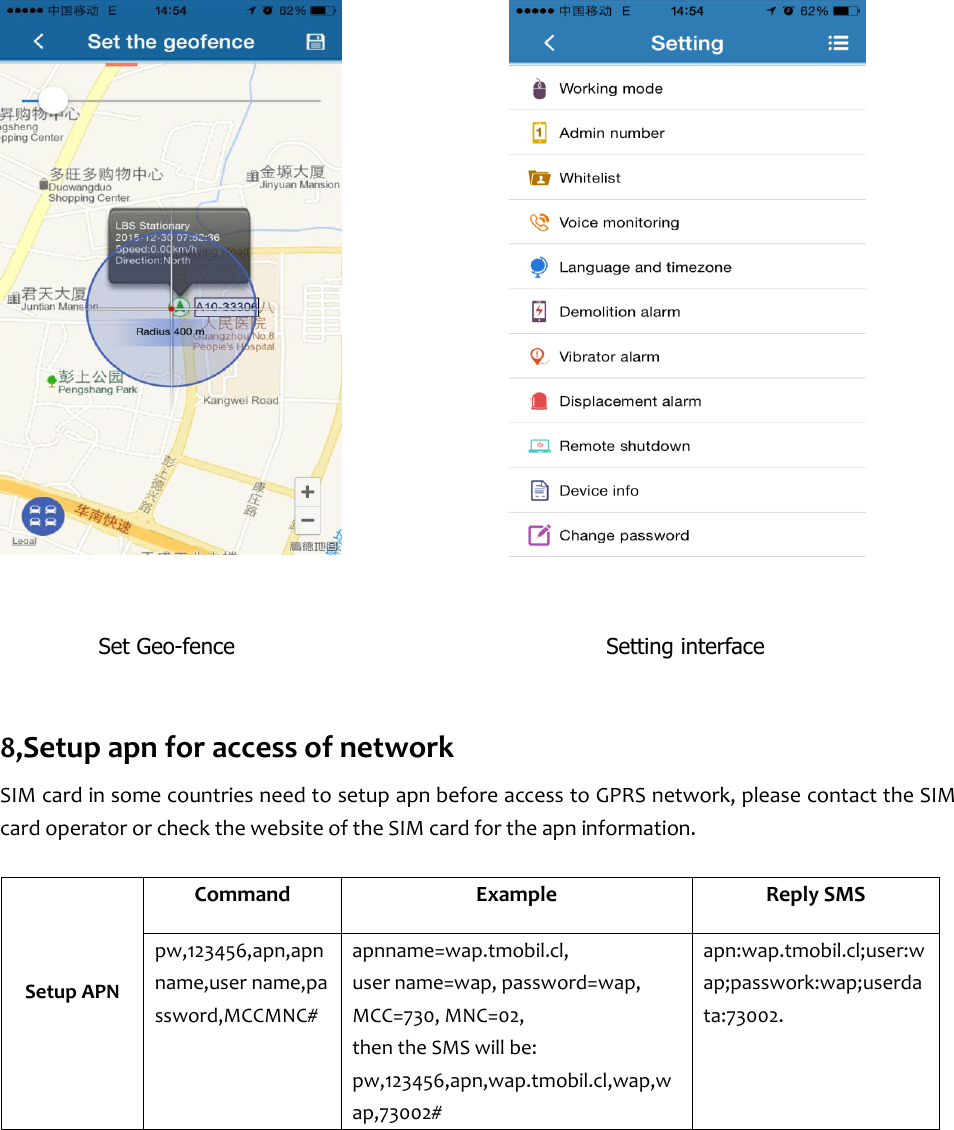                                                                                                                        Set Geo-fence                                  Setting interface  8,Setup apn for access of network SIM card in some countries need to setup apn before access to GPRS network, please contact the SIM card operator or check the website of the SIM card for the apn information.       Setup APN    Command Example Reply SMS pw,123456,apn,apn name,user name,password,MCCMNC# apnname=wap.tmobil.cl,   user name=wap, password=wap, MCC=730, MNC=02,   then the SMS will be: pw,123456,apn,wap.tmobil.cl,wap,wap,73002# apn:wap.tmobil.cl;user:wap;passwork:wap;userdata:73002.    
