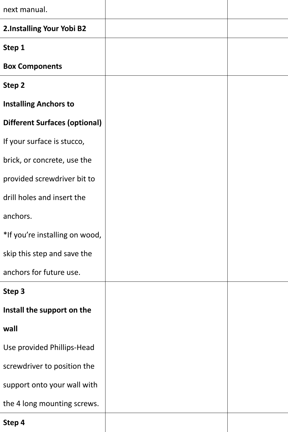 next manual. 2.Installing Your Yobi B2     Step 1 Box Components   Step 2 Installing Anchors to Different Surfaces (optional) If your surface is stucco, brick, or concrete, use the provided screwdriver bit to drill holes and insert the anchors.   *If you’re installing on wood, skip this step and save the anchors for future use.      Step 3 Install the support on the wall Use provided Phillips-Head screwdriver to position the support onto your wall with the 4 long mounting screws.    Step 4    