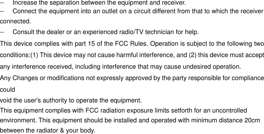 --  Increase the separation between the equipment and receiver.  --  Connect the equipment into an outlet on a circuit different from that to which the receiver connected. --  Consult the dealer or an experienced radio/TV technician for help.   This device complies with part 15 of the FCC Rules. Operation is subject to the following two conditions:(1) This device may not cause harmful interference, and (2) this device must accept any interference received, including interference that may cause undesired operation.   Any Changes or modifications not expressly approved by the party responsible for compliance could   void the user&apos;s authority to operate the equipment.  This equipment complies with FCC radiation exposure limits setforth for an uncontrolled environment. This equipment should be installed and operated with minimum distance 20cm between the radiator &amp; your body.    