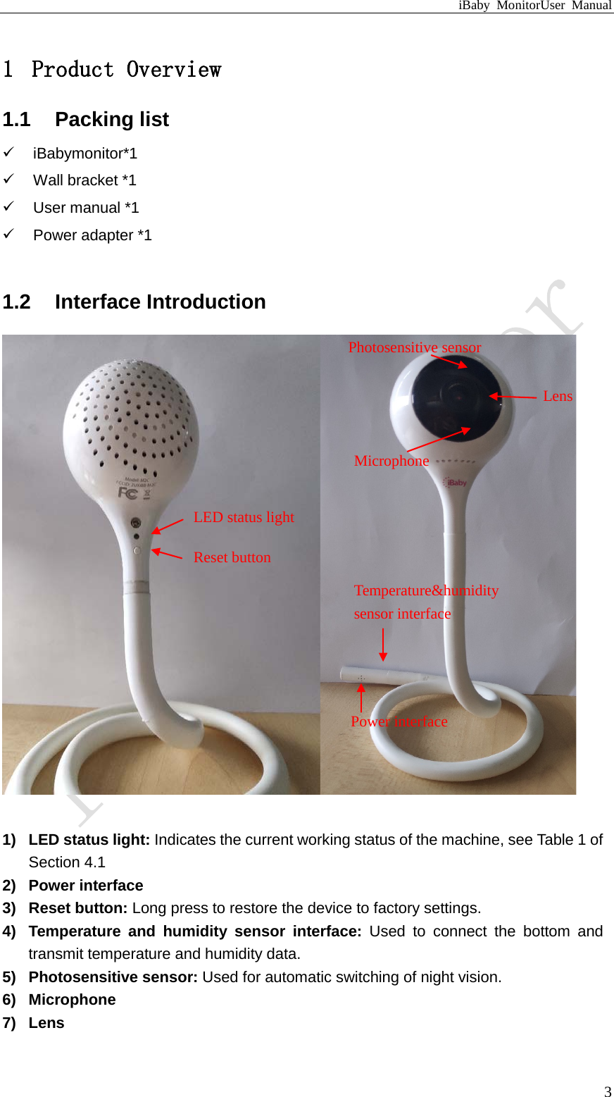 iBaby MonitorUser Manual  3 1 Product Overview 1.1 Packing list  iBabymonitor*1  Wall bracket *1  User manual *1   Power adapter *1  1.2 Interface Introduction        1) LED status light: Indicates the current working status of the machine, see Table 1 of Section 4.1 2) Power interface 3) Reset button: Long press to restore the device to factory settings. 4) Temperature and humidity sensor interface: Used to connect the bottom and transmit temperature and humidity data. 5) Photosensitive sensor: Used for automatic switching of night vision. 6) Microphone 7) Lens LED status light  Microphone   Temperature&amp;humidity   sensor interface Power interface  Reset button Photosensitive sensor Lens 