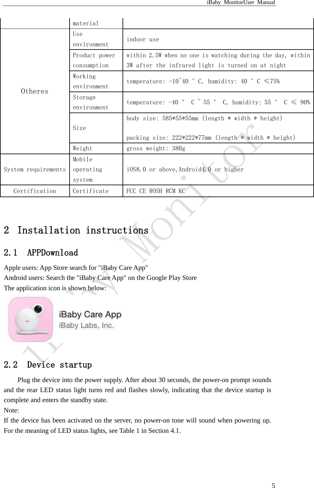 iBaby MonitorUser Manual  5  2 Installation instructions 2.1 APPDownload Apple users: App Store search for &quot;iBaby Care App&quot; Android users: Search the &quot;iBaby Care App&quot; on the Google Play Store The application icon is shown below:   2.2 Device startup Plug the device into the power supply. After about 30 seconds, the power-on prompt sounds and the rear LED status light turns red and flashes slowly, indicating that the device startup is complete and enters the standby state. Note: If the device has been activated on the server, no power-on tone will sound when powering up. For the meaning of LED status lights, see Table 1 in Section 4.1.  material Otheres Use environment indoor use Product power consumption within 2.5W when no one is watching during the day, within 3W after the infrared light is turned on at night Working environment  temperature: -10~40 °C, humidity: 40 °C ≤75% Storage environment temperature: -40 ° C ~ 55 ° C, humidity: 55 ° C ≤ 90% Size body size: 585*55*55mm (length * width * height) packing size: 222*222*77mm (length * width * height) Weight gross weight: 380g System requirements Mobile operating system iOS8.0 or above,Android4.0 or higher Certification Certificate FCC CE ROSH RCM KC 