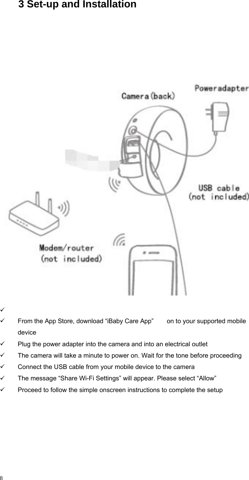                                                    3 Set-up and Installation                                          From the App Store, download “iBaby Care App” device on to your supported mobile           8 Plug the power adapter into the camera and into an electrical outlet The camera will take a minute to power on. Wait for the tone before proceeding Connect the USB cable from your mobile device to the camera The message “Share Wi-Fi Settings” will appear. Please select “Allow” Proceed to follow the simple onscreen instructions to complete the setup