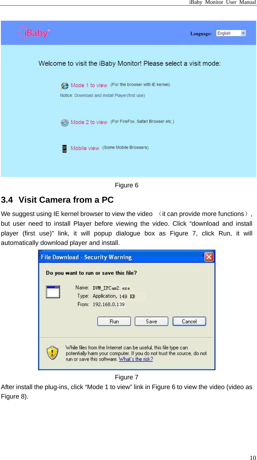 iBaby Monitor User Manual  Figure 6 3.4  Visit Camera from a PC We suggest using IE kernel browser to view the video  （it can provide more functions）, but user need to install Player before viewing the video. Click “download and install player (first use)” link, it will popup dialogue box as Figure 7, click Run, it will automatically download player and install.  Figure 7 After install the plug-ins, click “Mode 1 to view” link in Figure 6 to view the video (video as Figure 8).  10