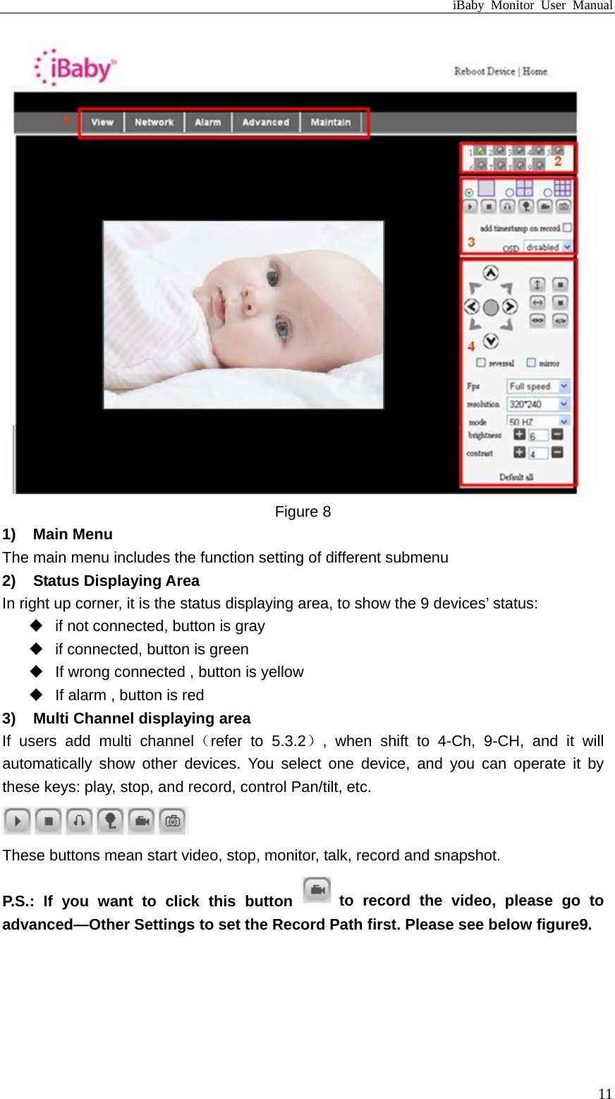 iBaby Monitor User Manual  Figure 8 1) Main Menu The main menu includes the function setting of different submenu 2) Status Displaying Area In right up corner, it is the status displaying area, to show the 9 devices’ status:   if not connected, button is gray   if connected, button is green   If wrong connected , button is yellow   If alarm , button is red 3)  Multi Channel displaying area If users add multi channel（refer to 5.3.2）, when shift to 4-Ch, 9-CH, and it will automatically show other devices. You select one device, and you can operate it by these keys: play, stop, and record, control Pan/tilt, etc.   These buttons mean start video, stop, monitor, talk, record and snapshot.   P.S.: If you want to click this button   to record the video, please go to advanced—Other Settings to set the Record Path first. Please see below figure9.  11