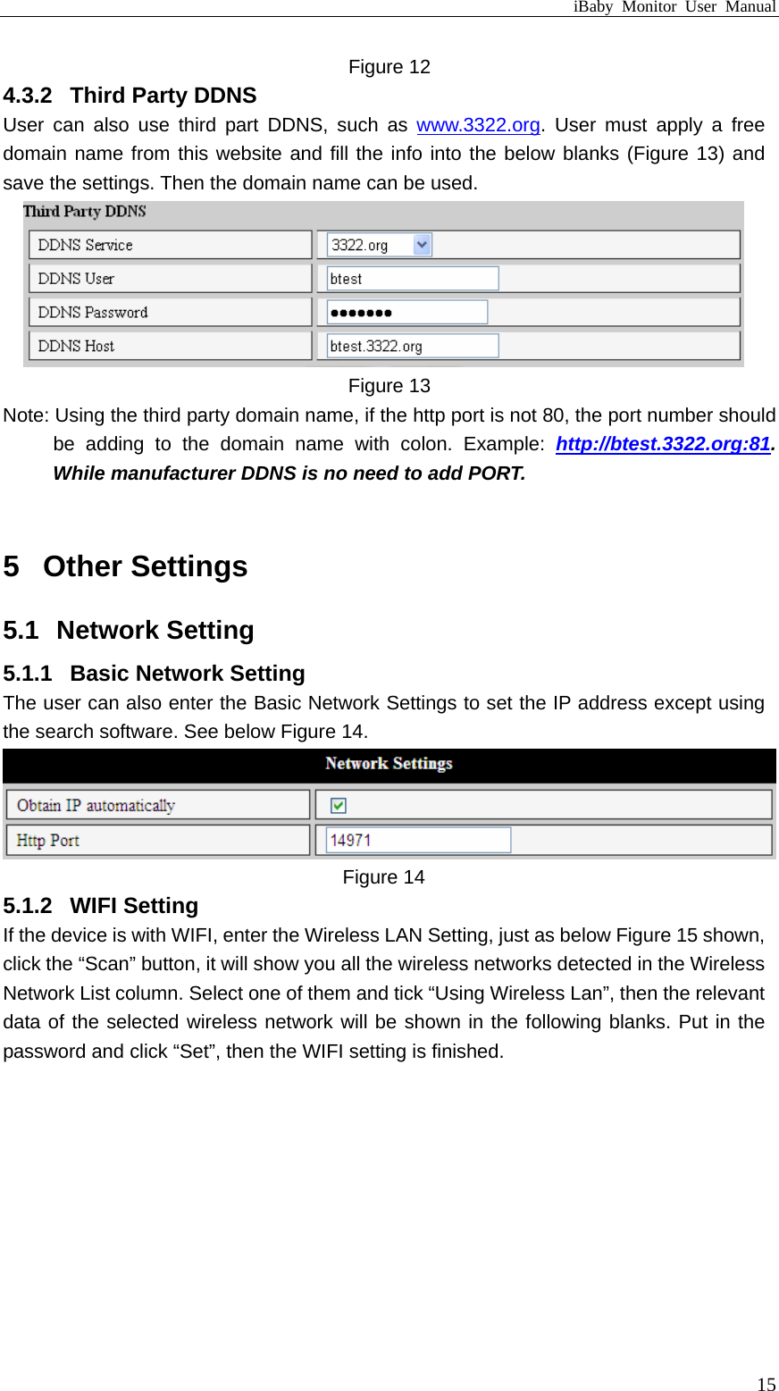 iBaby Monitor User Manual Figure 12 4.3.2  Third Party DDNS User can also use third part DDNS, such as www.3322.org. User must apply a free domain name from this website and fill the info into the below blanks (Figure 13) and save the settings. Then the domain name can be used.  Figure 13 Note: Using the third party domain name, if the http port is not 80, the port number should be adding to the domain name with colon. Example: http://btest.3322.org:81. While manufacturer DDNS is no need to add PORT.  5  Other Settings 5.1  Network Setting 5.1.1  Basic Network Setting The user can also enter the Basic Network Settings to set the IP address except using the search software. See below Figure 14.  Figure 14 5.1.2  WIFI Setting If the device is with WIFI, enter the Wireless LAN Setting, just as below Figure 15 shown, click the “Scan” button, it will show you all the wireless networks detected in the Wireless Network List column. Select one of them and tick “Using Wireless Lan”, then the relevant data of the selected wireless network will be shown in the following blanks. Put in the password and click “Set”, then the WIFI setting is finished.  15