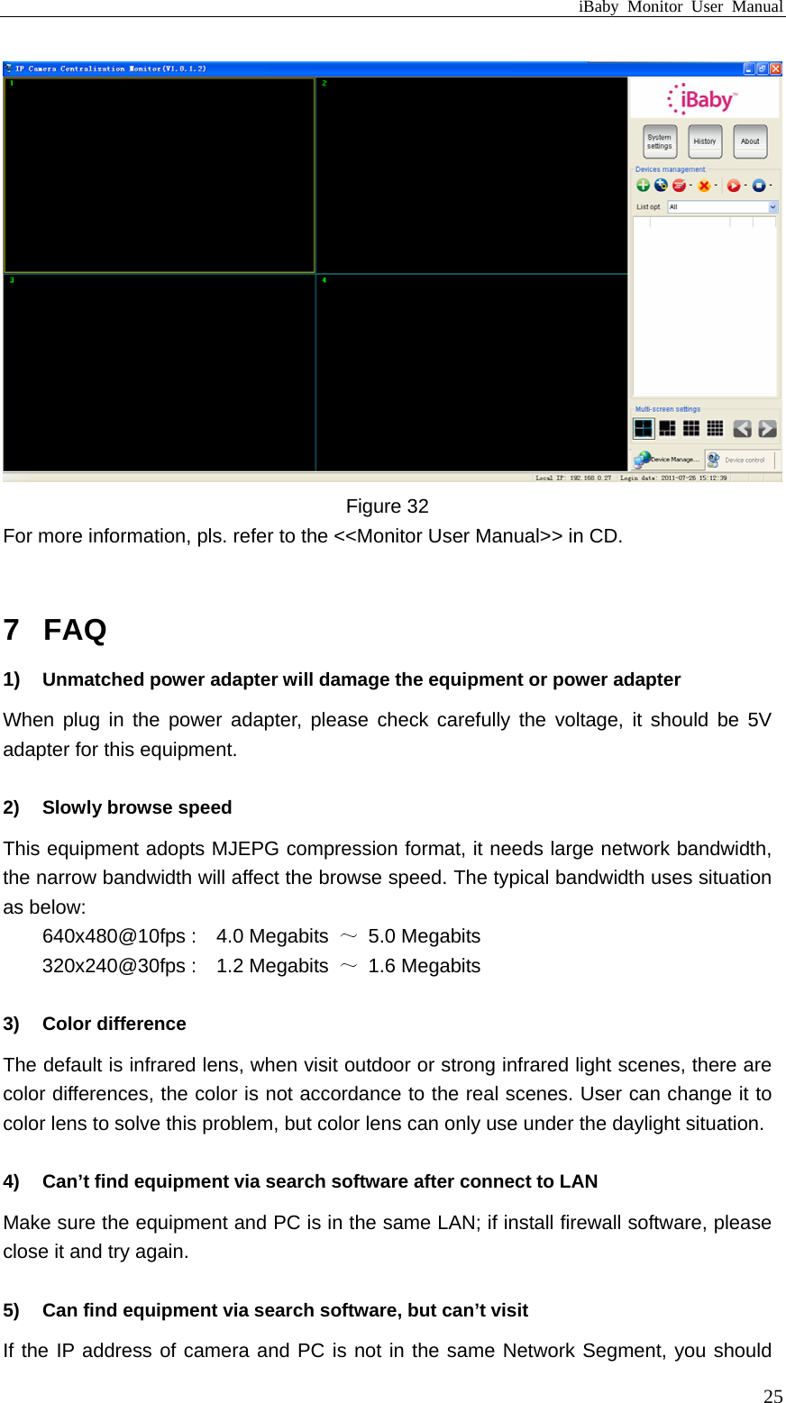 iBaby Monitor User Manual  Figure 32 For more information, pls. refer to the &lt;&lt;Monitor User Manual&gt;&gt; in CD.  7  FAQ 1)  Unmatched power adapter will damage the equipment or power adapter When plug in the power adapter, please check carefully the voltage, it should be 5V adapter for this equipment.  2)  Slowly browse speed This equipment adopts MJEPG compression format, it needs large network bandwidth, the narrow bandwidth will affect the browse speed. The typical bandwidth uses situation as below: 640x480@10fps :    4.0 Megabits  ～ 5.0 Megabits 320x240@30fps :    1.2 Megabits  ～ 1.6 Megabits  3) Color difference  The default is infrared lens, when visit outdoor or strong infrared light scenes, there are color differences, the color is not accordance to the real scenes. User can change it to color lens to solve this problem, but color lens can only use under the daylight situation.  4)  Can’t find equipment via search software after connect to LAN Make sure the equipment and PC is in the same LAN; if install firewall software, please close it and try again.  5)  Can find equipment via search software, but can’t visit If the IP address of camera and PC is not in the same Network Segment, you should  25