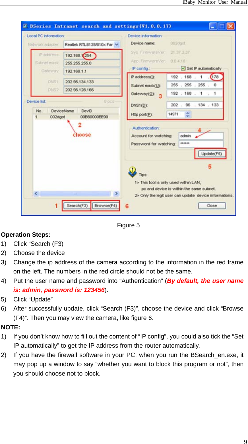 iBaby Monitor User Manual  Figure 5 Operation Steps: 1)  Click “Search (F3) 2) Choose the device 3)  Change the ip address of the camera according to the information in the red frame on the left. The numbers in the red circle should not be the same.   4)  Put the user name and password into “Authentication” (By default, the user name is: admin, password is: 123456). 5) Click “Update” 6)  After successfully update, click “Search (F3)”, choose the device and click “Browse (F4)”. Then you may view the camera, like figure 6. NOTE: 1)  If you don’t know how to fill out the content of “IP config”, you could also tick the “Set IP automatically” to get the IP address from the router automatically. 2)  If you have the firewall software in your PC, when you run the BSearch_en.exe, it may pop up a window to say “whether you want to block this program or not”, then you should choose not to block.  9