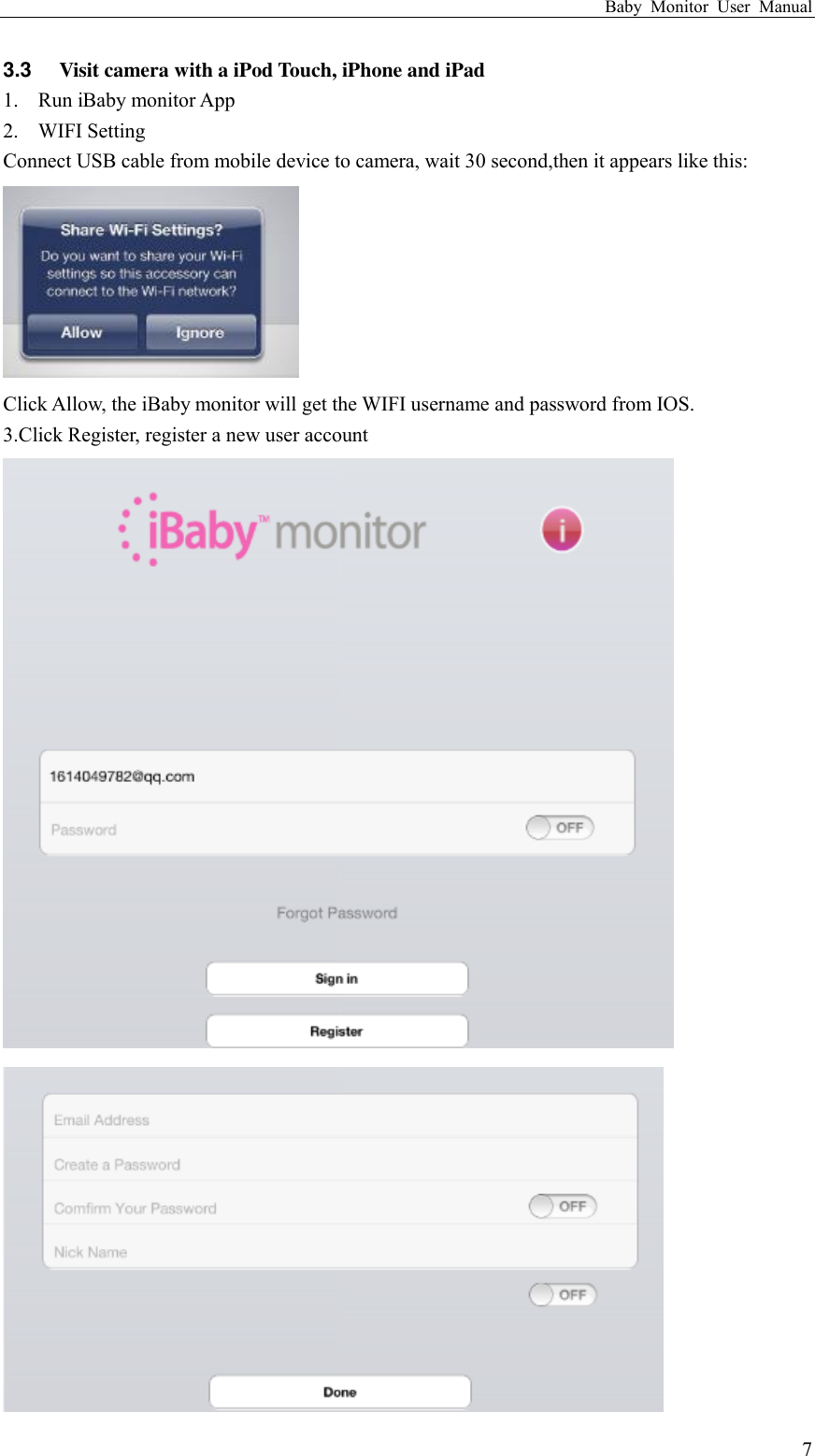 Baby  Monitor  User  Manual  7 3.3  Visit camera with a iPod Touch, iPhone and iPad 1. Run iBaby monitor App 2. WIFI Setting Connect USB cable from mobile device to camera, wait 30 second,then it appears like this:  Click Allow, the iBaby monitor will get the WIFI username and password from IOS. 3.Click Register, register a new user account   