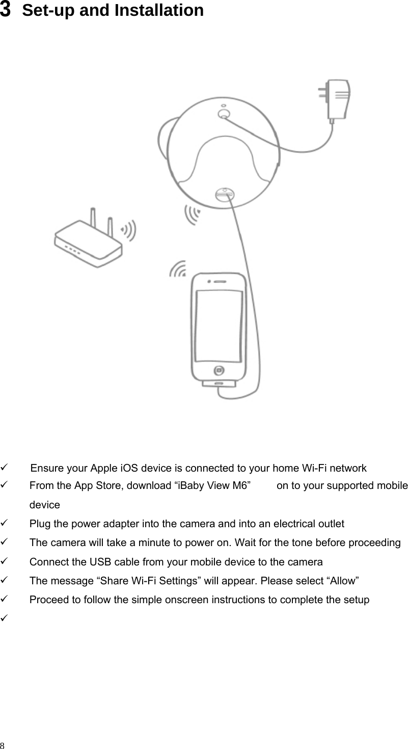          3                                                  Set-up and Installation                                          Ensure your Apple iOS device is connected to your home Wi-Fi network From the App Store, download “iBaby View M6” device on to your supported mobile           8 Plug the power adapter into the camera and into an electrical outlet The camera will take a minute to power on. Wait for the tone before proceeding Connect the USB cable from your mobile device to the camera The message “Share Wi-Fi Settings” will appear. Please select “Allow” Proceed to follow the simple onscreen instructions to complete the setup