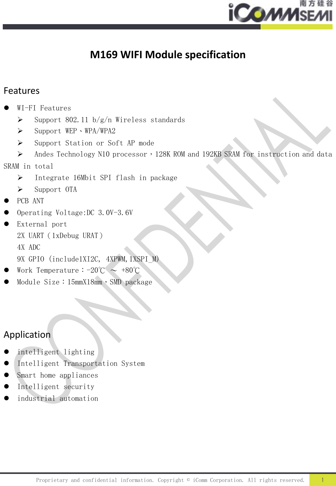   Proprietary and confidential information. Copyright © iComm Corporation. All rights reserved. 1  M169 WIFI Module specification Features  WI-FI Features  Support 802.11 b/g/n Wireless standards  Support WEP、WPA/WPA2  Support Station or Soft AP mode  Andes Technology N10 processor，128K ROM and 192KB SRAM for instruction and data SRAM in total  Integrate 16Mbit SPI flash in package  Support OTA  PCB ANT  Operating Voltage:DC 3.0V-3.6V  External port 2X UART（1xDebug URAT） 4X ADC 9X GPIO (include1XI2C, 4XPWM,1XSPI_M)  Work Temperature：-20℃ ～ +80℃  Module Size：15mmX18mm，SMD package    Application  intelligent lighting  Intelligent Transportation System  Smart home appliances  Intelligent security  industrial automation      