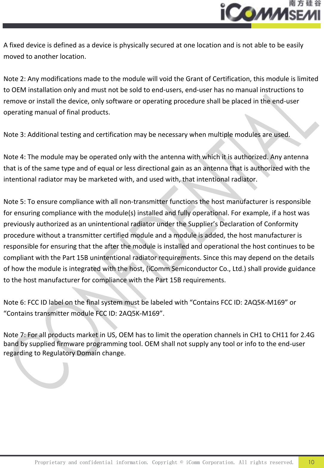  Proprietary and confidential information. Copyright © iComm Corporation. All rights reserved. 10   A fixed device is defined as a device is physically secured at one location and is not able to be easily moved to another location.  Note 2: Any modifications made to the module will void the Grant of Certification, this module is limited to OEM installation only and must not be sold to end-users, end-user has no manual instructions to remove or install the device, only software or operating procedure shall be placed in the end-user operating manual of final products.  Note 3: Additional testing and certification may be necessary when multiple modules are used.  Note 4: The module may be operated only with the antenna with which it is authorized. Any antenna that is of the same type and of equal or less directional gain as an antenna that is authorized with the intentional radiator may be marketed with, and used with, that intentional radiator.  Note 5: To ensure compliance with all non-transmitter functions the host manufacturer is responsible for ensuring compliance with the module(s) installed and fully operational. For example, if a host was previously authorized as an unintentional radiator under the Supplier’s Declaration of Conformity procedure without a transmitter certified module and a module is added, the host manufacturer is responsible for ensuring that the after the module is installed and operational the host continues to be compliant with the Part 15B unintentional radiator requirements. Since this may depend on the details of how the module is integrated with the host, (iComm Semiconductor Co., Ltd.) shall provide guidance to the host manufacturer for compliance with the Part 15B requirements.  Note 6: FCC ID label on the final system must be labeled with “Contains FCC ID: 2AQ5K-M169” or “Contains transmitter module FCC ID: 2AQ5K-M169”.  Note 7: For all products market in US, OEM has to limit the operation channels in CH1 to CH11 for 2.4G band by supplied firmware programming tool. OEM shall not supply any tool or info to the end-user regarding to Regulatory Domain change.  