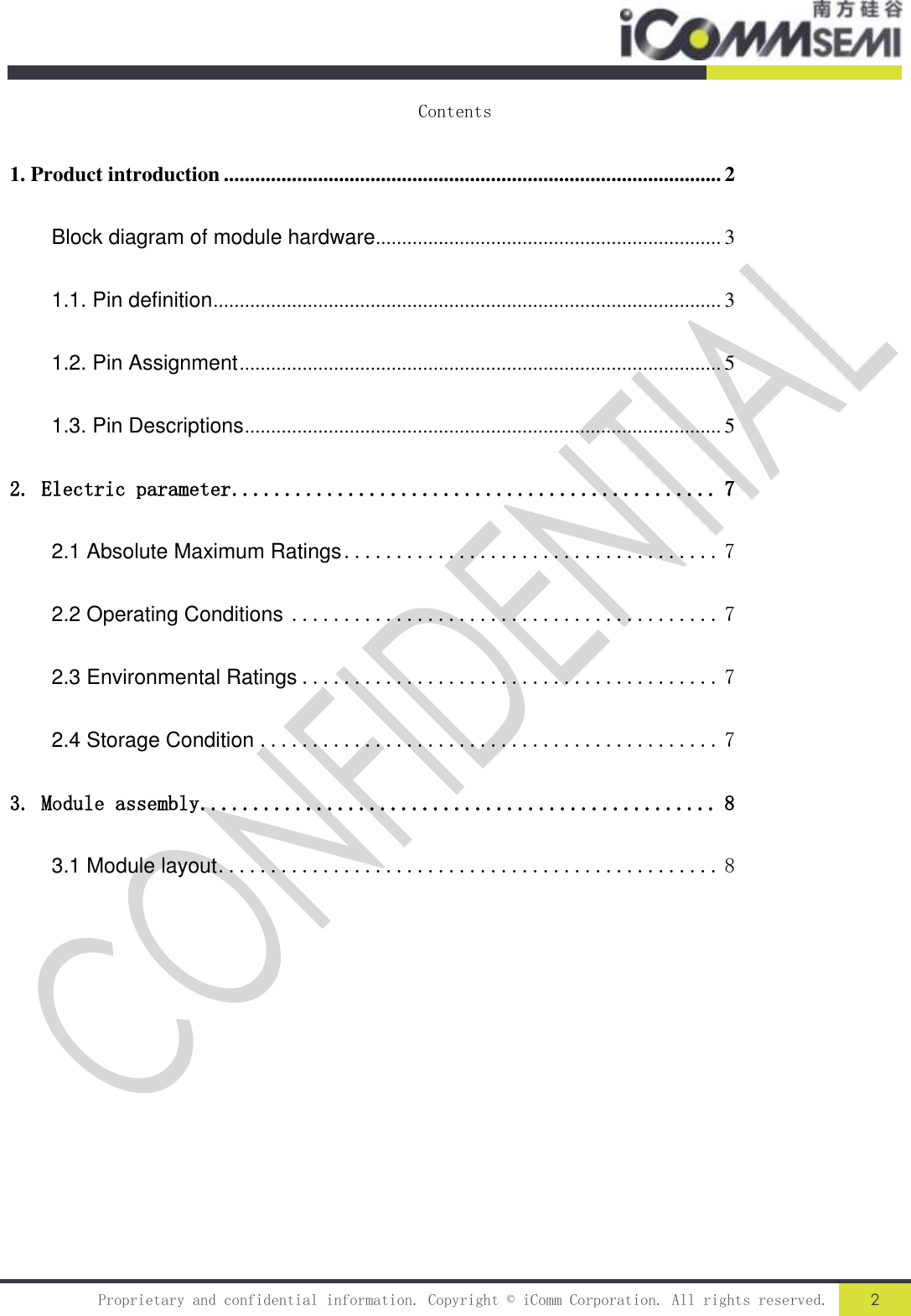   Proprietary and confidential information. Copyright © iComm Corporation. All rights reserved. 2  Contents 1. Product introduction ............................................................................................... 2 Block diagram of module hardware .................................................................. 3 1.1. Pin definition ................................................................................................. 3 1.2. Pin Assignment ............................................................................................ 5 1.3. Pin Descriptions ........................................................................................... 5 2. Electric parameter .............................................. 7 2.1 Absolute Maximum Ratings .................................... 7 2.2 Operating Conditions ......................................... 7 2.3 Environmental Ratings ........................................ 7 2.4 Storage Condition ............................................ 7 3. Module assembly ................................................. 8 3.1 Module layout ................................................ 8              