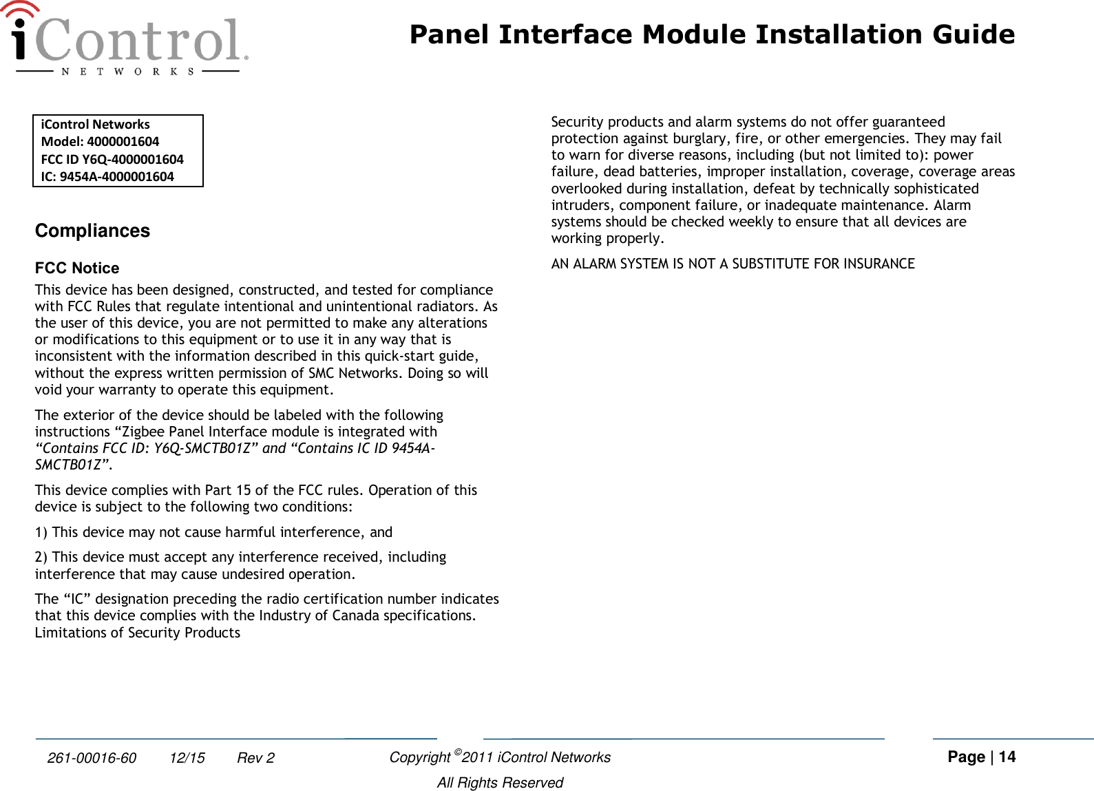Panel Interface Module Installation Guide    Copyright ©2011 iControl Networks   Page | 14  All Rights Reserved 261-00016-60        12/15        Rev 2 iControl Networks Model: 4000001604 FCC ID Y6Q-4000001604 IC: 9454A-4000001604   Compliances FCC Notice This device has been designed, constructed, and tested for compliance with FCC Rules that regulate intentional and unintentional radiators. As the user of this device, you are not permitted to make any alterations or modifications to this equipment or to use it in any way that is inconsistent with the information described in this quick-start guide, without the express written permission of SMC Networks. Doing so will void your warranty to operate this equipment. The exterior of the device should be labeled with the following instructions “Zigbee Panel Interface module is integrated with “Contains FCC ID: Y6Q-SMCTB01Z” and “Contains IC ID 9454A-SMCTB01Z”. This device complies with Part 15 of the FCC rules. Operation of this device is subject to the following two conditions:  1) This device may not cause harmful interference, and  2) This device must accept any interference received, including interference that may cause undesired operation. The “IC” designation preceding the radio certification number indicates that this device complies with the Industry of Canada specifications. Limitations of Security Products Security products and alarm systems do not offer guaranteed protection against burglary, fire, or other emergencies. They may fail to warn for diverse reasons, including (but not limited to): power failure, dead batteries, improper installation, coverage, coverage areas overlooked during installation, defeat by technically sophisticated intruders, component failure, or inadequate maintenance. Alarm systems should be checked weekly to ensure that all devices are working properly.  AN ALARM SYSTEM IS NOT A SUBSTITUTE FOR INSURANCE