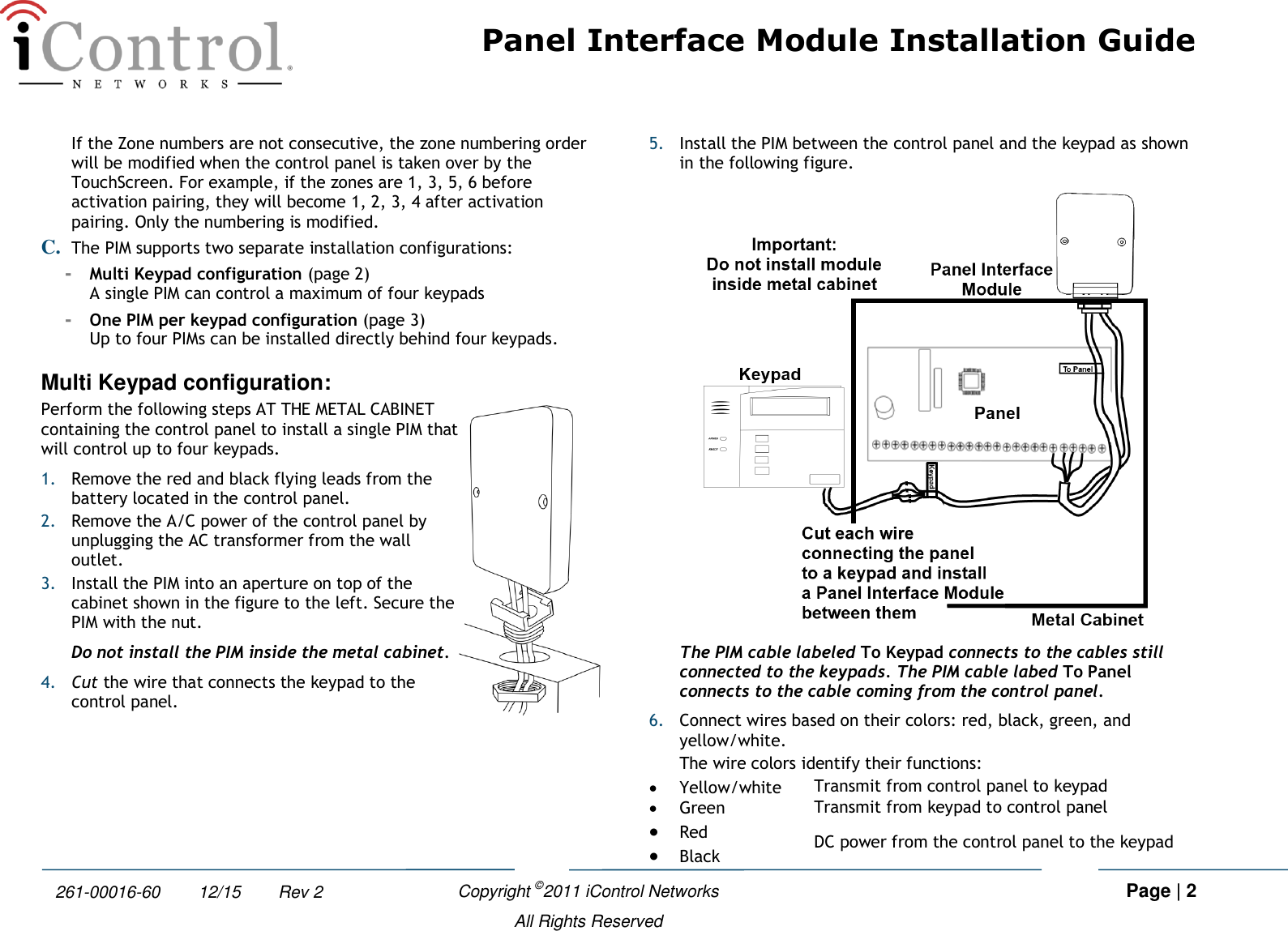 Panel Interface Module Installation Guide    Copyright ©2011 iControl Networks   Page | 2  All Rights Reserved 261-00016-60        12/15        Rev 2 If the Zone numbers are not consecutive, the zone numbering order will be modified when the control panel is taken over by the TouchScreen. For example, if the zones are 1, 3, 5, 6 before activation pairing, they will become 1, 2, 3, 4 after activation pairing. Only the numbering is modified.  C. The PIM supports two separate installation configurations: -  Multi Keypad configuration (page 2) A single PIM can control a maximum of four keypads -  One PIM per keypad configuration (page 3) Up to four PIMs can be installed directly behind four keypads.  Multi Keypad configuration: Perform the following steps AT THE METAL CABINET containing the control panel to install a single PIM that will control up to four keypads.  1. Remove the red and black flying leads from the battery located in the control panel. 2. Remove the A/C power of the control panel by unplugging the AC transformer from the wall outlet. 3. Install the PIM into an aperture on top of the cabinet shown in the figure to the left. Secure the PIM with the nut. Do not install the PIM inside the metal cabinet. 4. Cut the wire that connects the keypad to the control panel.  5. Install the PIM between the control panel and the keypad as shown in the following figure.  The PIM cable labeled To Keypad connects to the cables still connected to the keypads. The PIM cable labed To Panel connects to the cable coming from the control panel. 6. Connect wires based on their colors: red, black, green, and yellow/white. The wire colors identify their functions:  Yellow/white Transmit from control panel to keypad  Green Transmit from keypad to control panel  Red DC power from the control panel to the keypad  Black 
