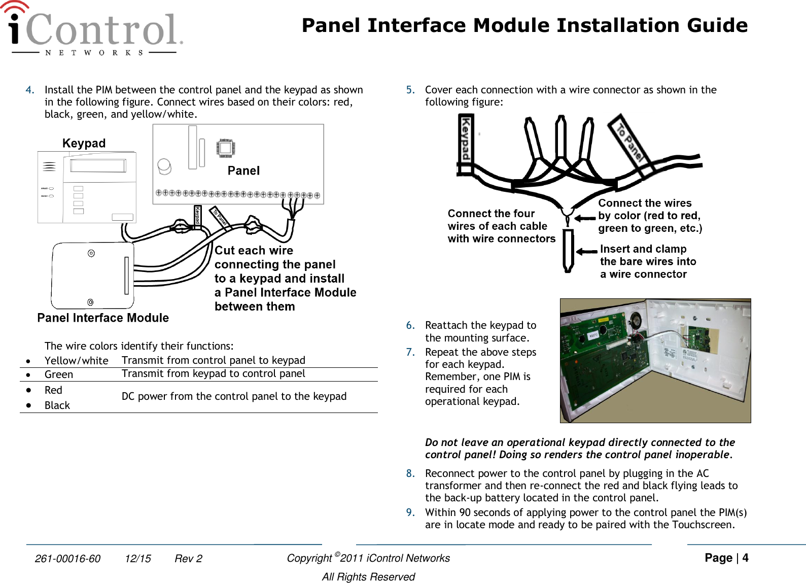 Panel Interface Module Installation Guide    Copyright ©2011 iControl Networks   Page | 4  All Rights Reserved 261-00016-60        12/15        Rev 2 4. Install the PIM between the control panel and the keypad as shown in the following figure. Connect wires based on their colors: red, black, green, and yellow/white.   The wire colors identify their functions:  Yellow/white Transmit from control panel to keypad  Green Transmit from keypad to control panel  Red DC power from the control panel to the keypad  Black  5. Cover each connection with a wire connector as shown in the following figure:   6. Reattach the keypad to the mounting surface. 7. Repeat the above steps for each keypad. Remember, one PIM is required for each operational keypad.  Do not leave an operational keypad directly connected to the control panel! Doing so renders the control panel inoperable.  8. Reconnect power to the control panel by plugging in the AC transformer and then re-connect the red and black flying leads to the back-up battery located in the control panel. 9. Within 90 seconds of applying power to the control panel the PIM(s) are in locate mode and ready to be paired with the Touchscreen.  