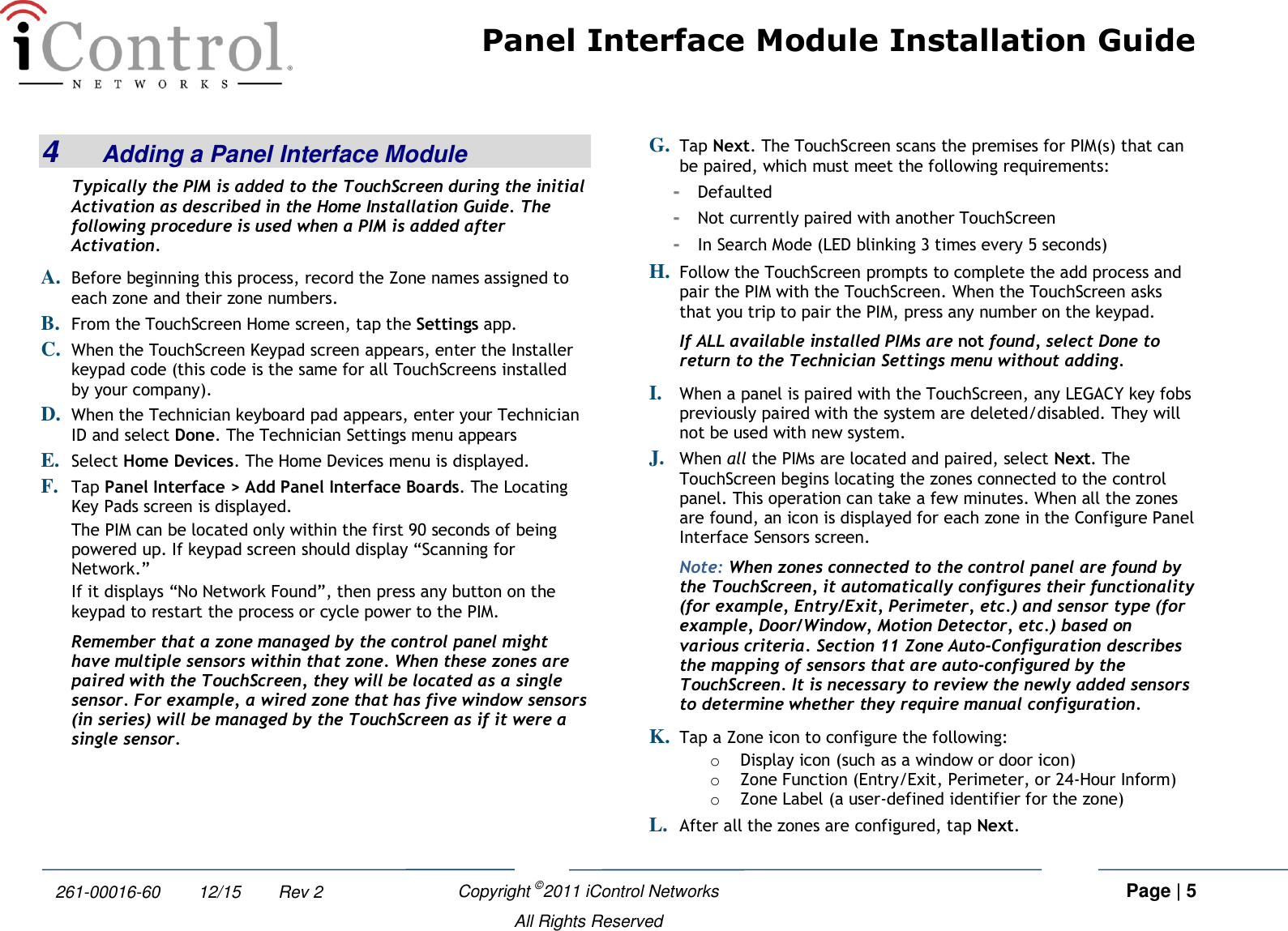 Panel Interface Module Installation Guide    Copyright ©2011 iControl Networks   Page | 5  All Rights Reserved 261-00016-60        12/15        Rev 2 4  Adding a Panel Interface Module Typically the PIM is added to the TouchScreen during the initial Activation as described in the Home Installation Guide. The following procedure is used when a PIM is added after Activation. A. Before beginning this process, record the Zone names assigned to each zone and their zone numbers. B. From the TouchScreen Home screen, tap the Settings app. C. When the TouchScreen Keypad screen appears, enter the Installer keypad code (this code is the same for all TouchScreens installed by your company). D. When the Technician keyboard pad appears, enter your Technician ID and select Done. The Technician Settings menu appears E. Select Home Devices. The Home Devices menu is displayed. F. Tap Panel Interface &gt; Add Panel Interface Boards. The Locating Key Pads screen is displayed. The PIM can be located only within the first 90 seconds of being powered up. If keypad screen should display “Scanning for Network.”  If it displays “No Network Found”, then press any button on the keypad to restart the process or cycle power to the PIM.  Remember that a zone managed by the control panel might have multiple sensors within that zone. When these zones are paired with the TouchScreen, they will be located as a single sensor. For example, a wired zone that has five window sensors (in series) will be managed by the TouchScreen as if it were a single sensor.  G. Tap Next. The TouchScreen scans the premises for PIM(s) that can be paired, which must meet the following requirements: -  Defaulted -  Not currently paired with another TouchScreen -  In Search Mode (LED blinking 3 times every 5 seconds) H. Follow the TouchScreen prompts to complete the add process and pair the PIM with the TouchScreen. When the TouchScreen asks that you trip to pair the PIM, press any number on the keypad. If ALL available installed PIMs are not found, select Done to return to the Technician Settings menu without adding. I. When a panel is paired with the TouchScreen, any LEGACY key fobs previously paired with the system are deleted/disabled. They will not be used with new system.  J. When all the PIMs are located and paired, select Next. The TouchScreen begins locating the zones connected to the control panel. This operation can take a few minutes. When all the zones are found, an icon is displayed for each zone in the Configure Panel Interface Sensors screen. Note: When zones connected to the control panel are found by the TouchScreen, it automatically configures their functionality (for example, Entry/Exit, Perimeter, etc.) and sensor type (for example, Door/Window, Motion Detector, etc.) based on various criteria. Section 11 Zone Auto-Configuration describes the mapping of sensors that are auto-configured by the TouchScreen. It is necessary to review the newly added sensors to determine whether they require manual configuration. K. Tap a Zone icon to configure the following: o Display icon (such as a window or door icon) o Zone Function (Entry/Exit, Perimeter, or 24-Hour Inform) o Zone Label (a user-defined identifier for the zone) L. After all the zones are configured, tap Next.  